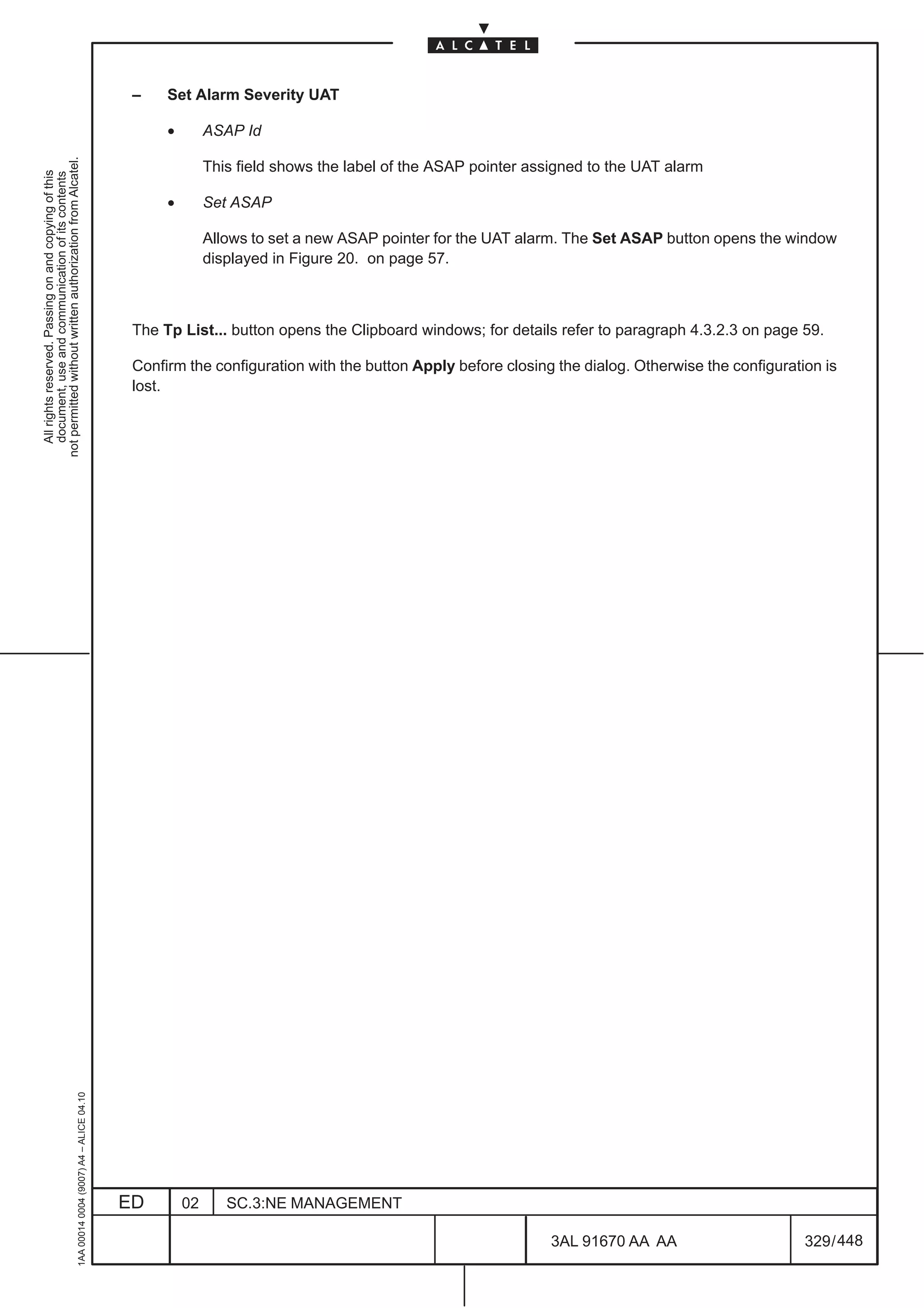 –    Set Alarm Severity UAT

                                                                                                    •        ASAP Id
not permitted without written authorization from Alcatel.




                                                                                                             This field shows the label of the ASAP pointer assigned to the UAT alarm
  All rights reserved. Passing on and copying of this
  document, use and communication of its contents




                                                                                                    •        Set ASAP

                                                                                                             Allows to set a new ASAP pointer for the UAT alarm. The Set ASAP button opens the window
                                                                                                             displayed in Figure 20. on page 57.



                                                                                               The Tp List... button opens the Clipboard windows; for details refer to paragraph 4.3.2.3 on page 59.

                                                                                               Confirm the configuration with the button Apply before closing the dialog. Otherwise the configuration is
                                                                                               lost.
                                                     1AA 00014 0004 (9007) A4 – ALICE 04.10




                                                                                              ED        02      SC.3:NE MANAGEMENT

                                                                                                                                                               3AL 91670 AA AA                     329 / 448


                                                                                                                                                                            448
 