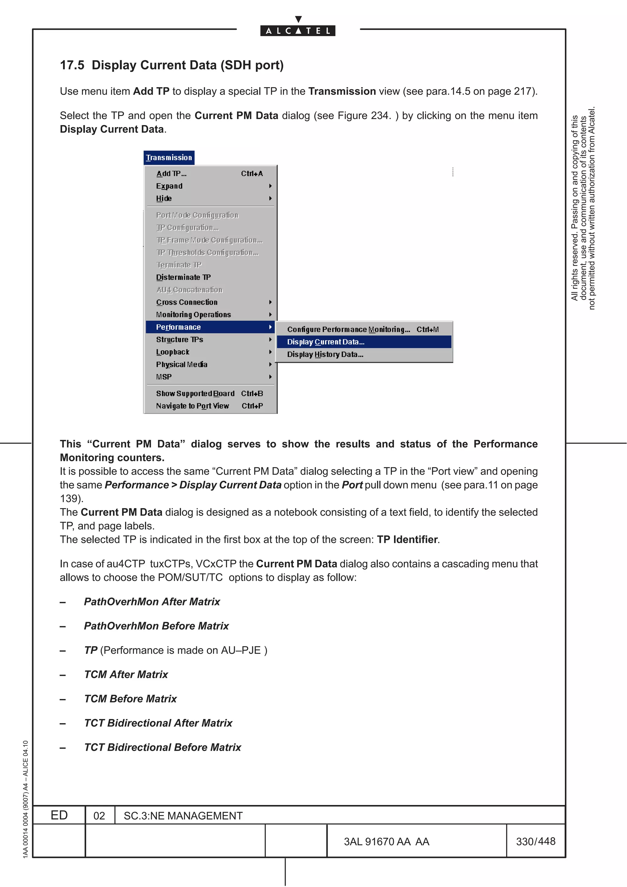 17.5 Display Current Data (SDH port)

                                          Use menu item Add TP to display a special TP in the Transmission view (see para.14.5 on page 217).




                                                                                                                                                          not permitted without written authorization from Alcatel.
                                          Select the TP and open the Current PM Data dialog (see Figure 234. ) by clicking on the menu item




                                                                                                                                                            All rights reserved. Passing on and copying of this
                                                                                                                                                            document, use and communication of its contents
                                          Display Current Data.




                                          This “Current PM Data” dialog serves to show the results and status of the Performance
                                          Monitoring counters.
                                          It is possible to access the same “Current PM Data” dialog selecting a TP in the “Port view” and opening
                                          the same Performance  Display Current Data option in the Port pull down menu (see para.11 on page
                                          139).
                                          The Current PM Data dialog is designed as a notebook consisting of a text field, to identify the selected
                                          TP, and page labels.
                                          The selected TP is indicated in the first box at the top of the screen: TP Identifier.

                                          In case of au4CTP tuxCTPs, VCxCTP the Current PM Data dialog also contains a cascading menu that
                                          allows to choose the POM/SUT/TC options to display as follow:

                                          –    PathOverhMon After Matrix

                                          –    PathOverhMon Before Matrix

                                          –    TP (Performance is made on AU–PJE )

                                          –    TCM After Matrix

                                          –    TCM Before Matrix

                                          –    TCT Bidirectional After Matrix
1AA 00014 0004 (9007) A4 – ALICE 04.10




                                          –    TCT Bidirectional Before Matrix




                                         ED      02     SC.3:NE MANAGEMENT

                                                                                                        3AL 91670 AA AA                       330 / 448


                                                                                                                      448
 
