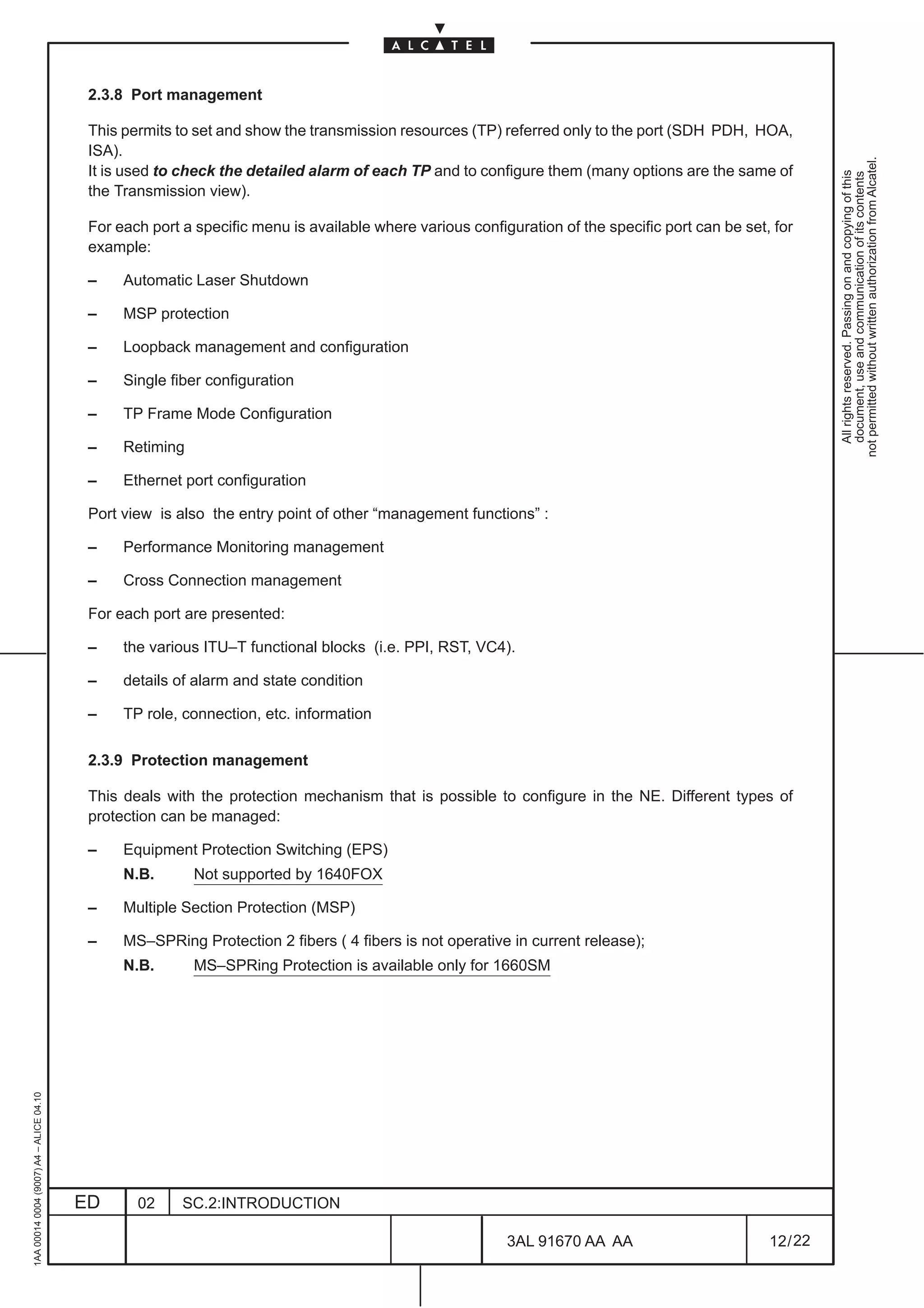 2.3.8 Port management

                                          This permits to set and show the transmission resources (TP) referred only to the port (SDH PDH, HOA,
                                          ISA).




                                                                                                                                                           not permitted without written authorization from Alcatel.
                                          It is used to check the detailed alarm of each TP and to configure them (many options are the same of




                                                                                                                                                             All rights reserved. Passing on and copying of this
                                                                                                                                                             document, use and communication of its contents
                                          the Transmission view).

                                          For each port a specific menu is available where various configuration of the specific port can be set, for
                                          example:

                                          –    Automatic Laser Shutdown

                                          –    MSP protection

                                          –    Loopback management and configuration

                                          –    Single fiber configuration

                                          –    TP Frame Mode Configuration

                                          –    Retiming

                                          –    Ethernet port configuration

                                          Port view is also the entry point of other “management functions” :

                                          –    Performance Monitoring management

                                          –    Cross Connection management

                                          For each port are presented:

                                          –    the various ITU–T functional blocks (i.e. PPI, RST, VC4).

                                          –    details of alarm and state condition

                                          –    TP role, connection, etc. information

                                          2.3.9 Protection management

                                          This deals with the protection mechanism that is possible to configure in the NE. Different types of
                                          protection can be managed:

                                          –    Equipment Protection Switching (EPS)
                                               N.B.       Not supported by 1640FOX

                                          –    Multiple Section Protection (MSP)

                                          –    MS–SPRing Protection 2 fibers ( 4 fibers is not operative in current release);
                                               N.B.       MS–SPRing Protection is available only for 1660SM
1AA 00014 0004 (9007) A4 – ALICE 04.10




                                         ED      02     SC.2:INTRODUCTION

                                                                                                         3AL 91670 AA AA                         12 / 22


                                                                                                                       22
 