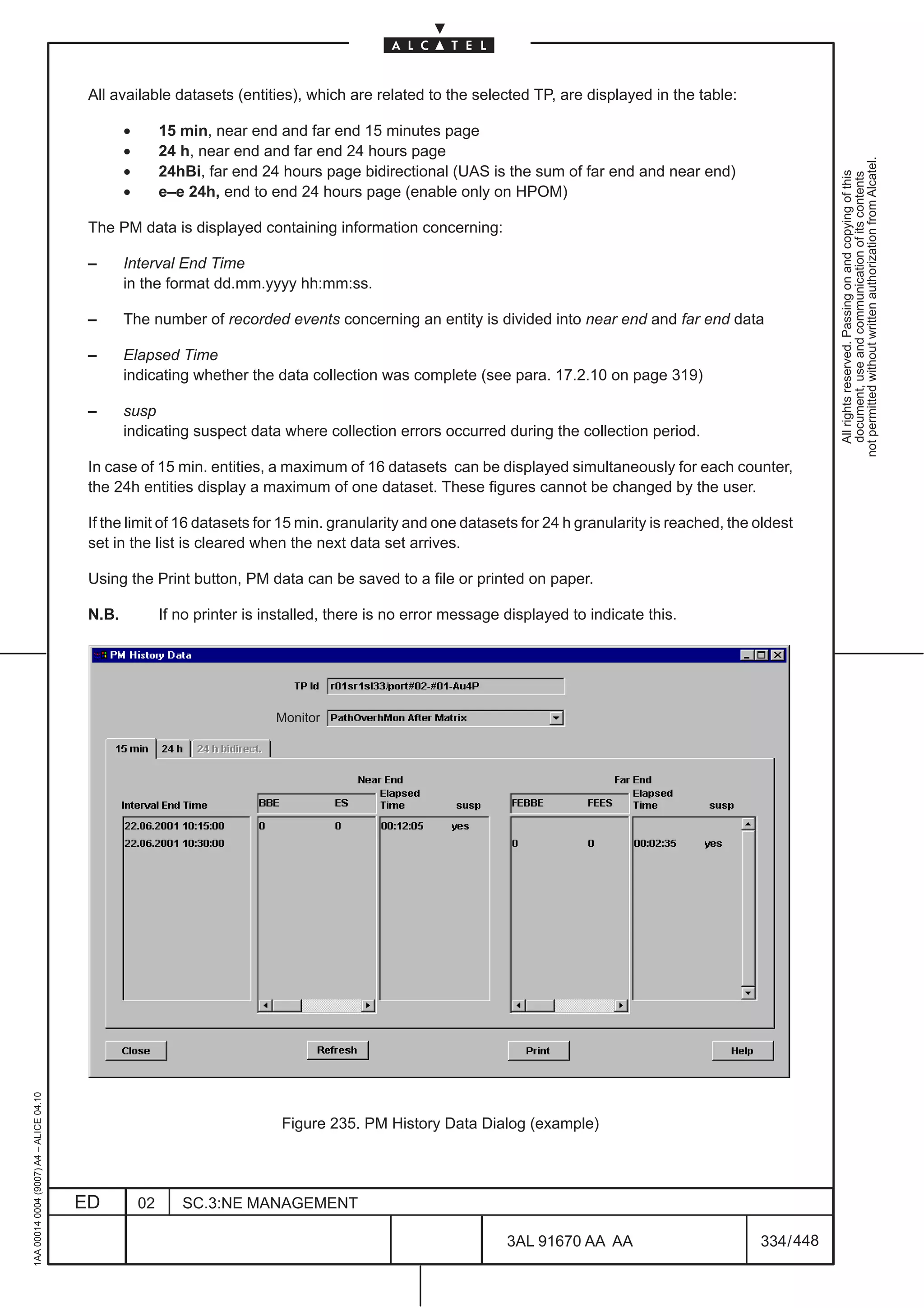 All available datasets (entities), which are related to the selected TP, are displayed in the table:

                                                 •        15 min, near end and far end 15 minutes page
                                                 •        24 h, near end and far end 24 hours page




                                                                                                                                                                not permitted without written authorization from Alcatel.
                                                 •        24hBi, far end 24 hours page bidirectional (UAS is the sum of far end and near end)




                                                                                                                                                                  All rights reserved. Passing on and copying of this
                                                                                                                                                                  document, use and communication of its contents
                                                 •        e–e 24h, end to end 24 hours page (enable only on HPOM)

                                          The PM data is displayed containing information concerning:

                                          –      Interval End Time
                                                 in the format dd.mm.yyyy hh:mm:ss.

                                          –      The number of recorded events concerning an entity is divided into near end and far end data

                                          –      Elapsed Time
                                                 indicating whether the data collection was complete (see para. 17.2.10 on page 319)

                                          –      susp
                                                 indicating suspect data where collection errors occurred during the collection period.

                                          In case of 15 min. entities, a maximum of 16 datasets can be displayed simultaneously for each counter,
                                          the 24h entities display a maximum of one dataset. These figures cannot be changed by the user.

                                          If the limit of 16 datasets for 15 min. granularity and one datasets for 24 h granularity is reached, the oldest
                                          set in the list is cleared when the next data set arrives.

                                          Using the Print button, PM data can be saved to a file or printed on paper.

                                          N.B.            If no printer is installed, there is no error message displayed to indicate this.




                                                                            Monitor
1AA 00014 0004 (9007) A4 – ALICE 04.10




                                                                             Figure 235. PM History Data Dialog (example)




                                         ED          02      SC.3:NE MANAGEMENT

                                                                                                                3AL 91670 AA AA                     334 / 448


                                                                                                                              448
 