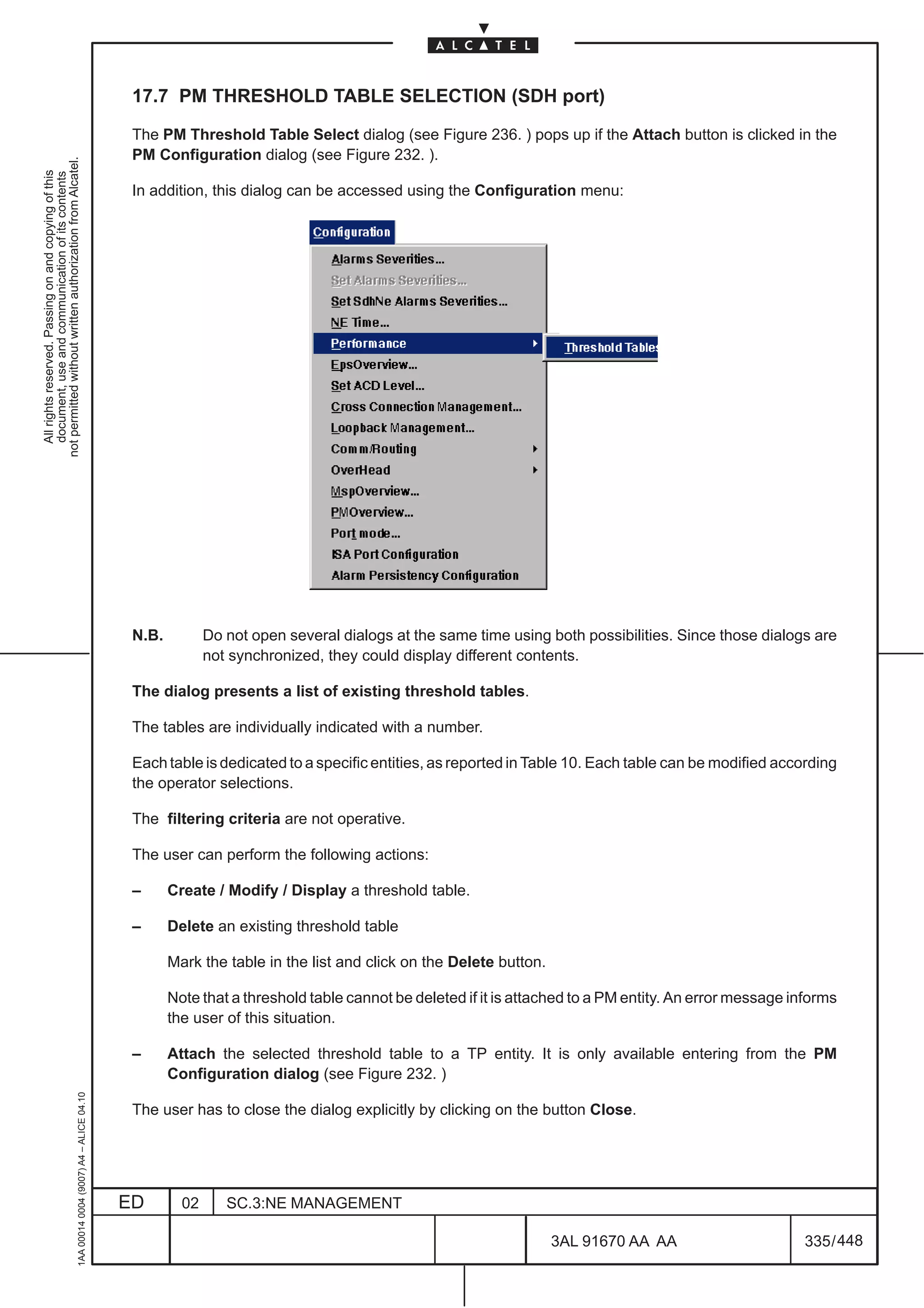 17.7 PM THRESHOLD TABLE SELECTION (SDH port)

                                                                                               The PM Threshold Table Select dialog (see Figure 236. ) pops up if the Attach button is clicked in the
                                                                                               PM Configuration dialog (see Figure 232. ).
not permitted without written authorization from Alcatel.
  All rights reserved. Passing on and copying of this
  document, use and communication of its contents




                                                                                               In addition, this dialog can be accessed using the Configuration menu:




                                                                                               N.B.          Do not open several dialogs at the same time using both possibilities. Since those dialogs are
                                                                                                             not synchronized, they could display different contents.

                                                                                               The dialog presents a list of existing threshold tables.

                                                                                               The tables are individually indicated with a number.

                                                                                               Each table is dedicated to a specific entities, as reported in Table 10. Each table can be modified according
                                                                                               the operator selections.

                                                                                               The filtering criteria are not operative.

                                                                                               The user can perform the following actions:

                                                                                               –      Create / Modify / Display a threshold table.

                                                                                               –      Delete an existing threshold table

                                                                                                      Mark the table in the list and click on the Delete button.

                                                                                                      Note that a threshold table cannot be deleted if it is attached to a PM entity. An error message informs
                                                                                                      the user of this situation.

                                                                                               –      Attach the selected threshold table to a TP entity. It is only available entering from the PM
                                                                                                      Configuration dialog (see Figure 232. )
                                                     1AA 00014 0004 (9007) A4 – ALICE 04.10




                                                                                               The user has to close the dialog explicitly by clicking on the button Close.




                                                                                              ED        02      SC.3:NE MANAGEMENT

                                                                                                                                                                   3AL 91670 AA AA                      335 / 448


                                                                                                                                                                               448
 