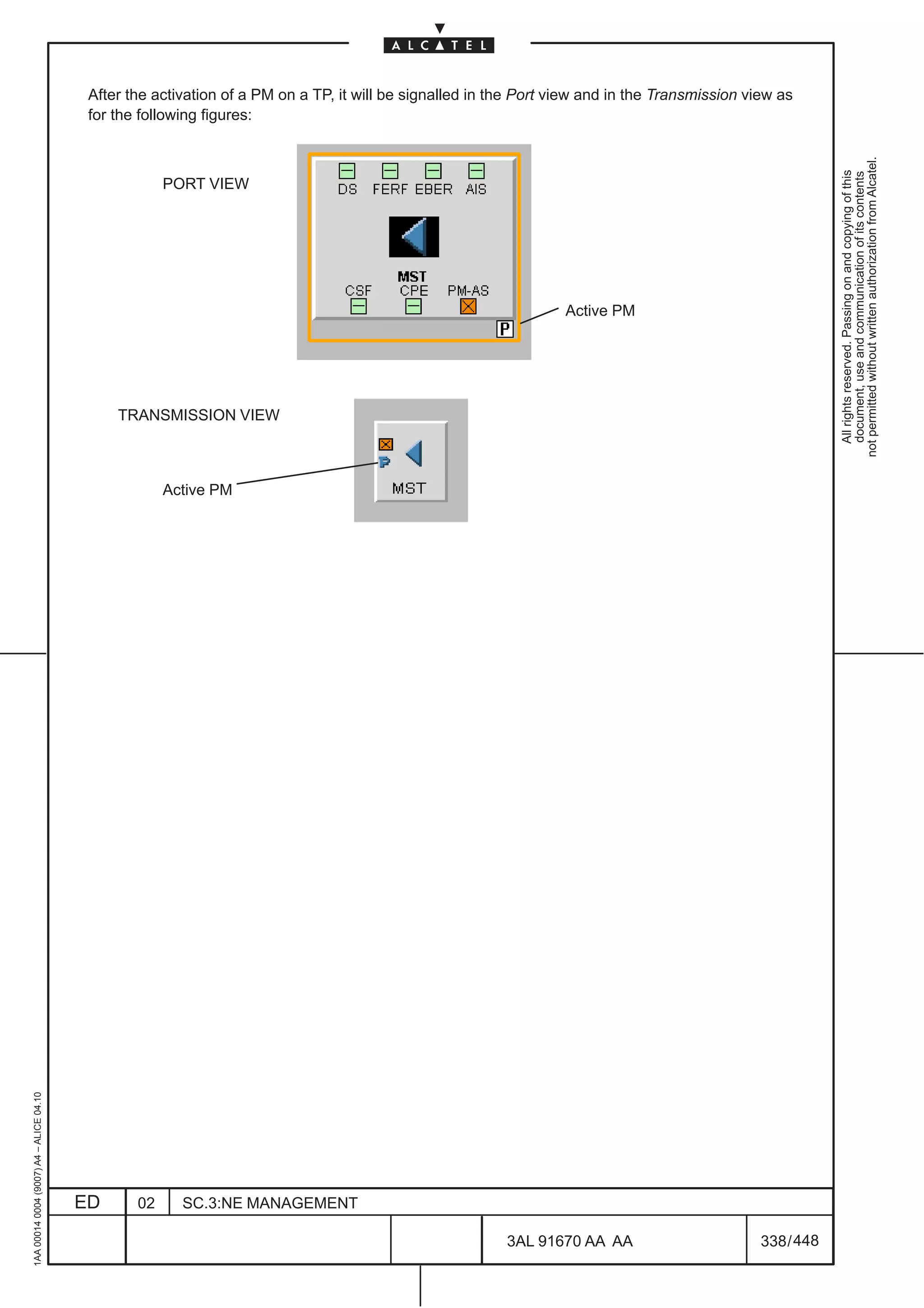 After the activation of a PM on a TP, it will be signalled in the Port view and in the Transmission view as
                                          for the following figures:




                                                                                                                                                            not permitted without written authorization from Alcatel.
                                                                                                                                                              All rights reserved. Passing on and copying of this
                                                                                                                                                              document, use and communication of its contents
                                                      PORT VIEW




                                                                                                                  Active PM




                                              TRANSMISSION VIEW



                                                      Active PM
1AA 00014 0004 (9007) A4 – ALICE 04.10




                                         ED      02     SC.3:NE MANAGEMENT

                                                                                                         3AL 91670 AA AA                        338 / 448


                                                                                                                       448
 
