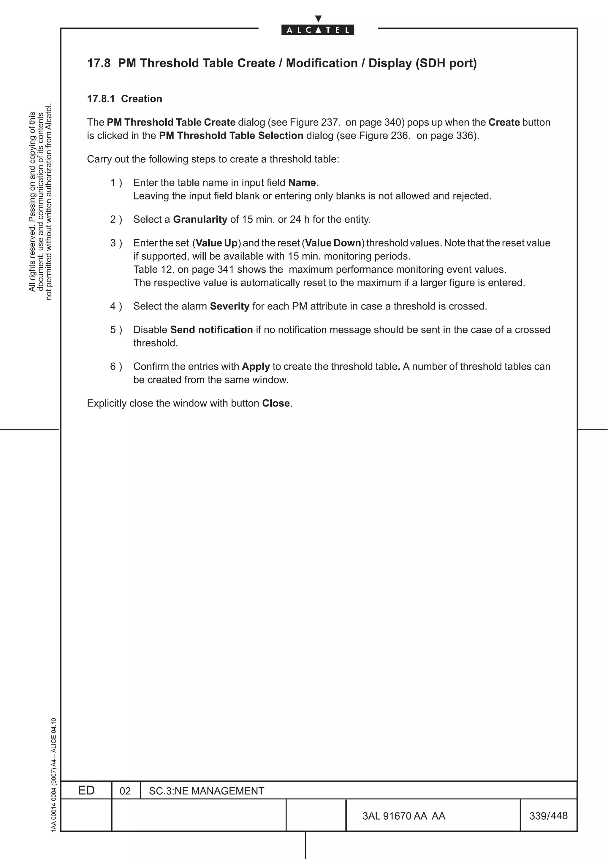 17.8 PM Threshold Table Create / Modification / Display (SDH port)

                                                                                               17.8.1 Creation
not permitted without written authorization from Alcatel.
  All rights reserved. Passing on and copying of this
  document, use and communication of its contents




                                                                                               The PM Threshold Table Create dialog (see Figure 237. on page 340) pops up when the Create button
                                                                                               is clicked in the PM Threshold Table Selection dialog (see Figure 236. on page 336).

                                                                                               Carry out the following steps to create a threshold table:

                                                                                                    1)     Enter the table name in input field Name.
                                                                                                           Leaving the input field blank or entering only blanks is not allowed and rejected.

                                                                                                    2)     Select a Granularity of 15 min. or 24 h for the entity.

                                                                                                    3)     Enter the set (Value Up) and the reset (Value Down) threshold values. Note that the reset value
                                                                                                           if supported, will be available with 15 min. monitoring periods.
                                                                                                           Table 12. on page 341 shows the maximum performance monitoring event values.
                                                                                                           The respective value is automatically reset to the maximum if a larger figure is entered.

                                                                                                    4)     Select the alarm Severity for each PM attribute in case a threshold is crossed.

                                                                                                    5)     Disable Send notification if no notification message should be sent in the case of a crossed
                                                                                                           threshold.

                                                                                                    6)     Confirm the entries with Apply to create the threshold table. A number of threshold tables can
                                                                                                           be created from the same window.

                                                                                               Explicitly close the window with button Close.
                                                     1AA 00014 0004 (9007) A4 – ALICE 04.10




                                                                                              ED      02      SC.3:NE MANAGEMENT

                                                                                                                                                                3AL 91670 AA AA                      339 / 448


                                                                                                                                                                             448
 