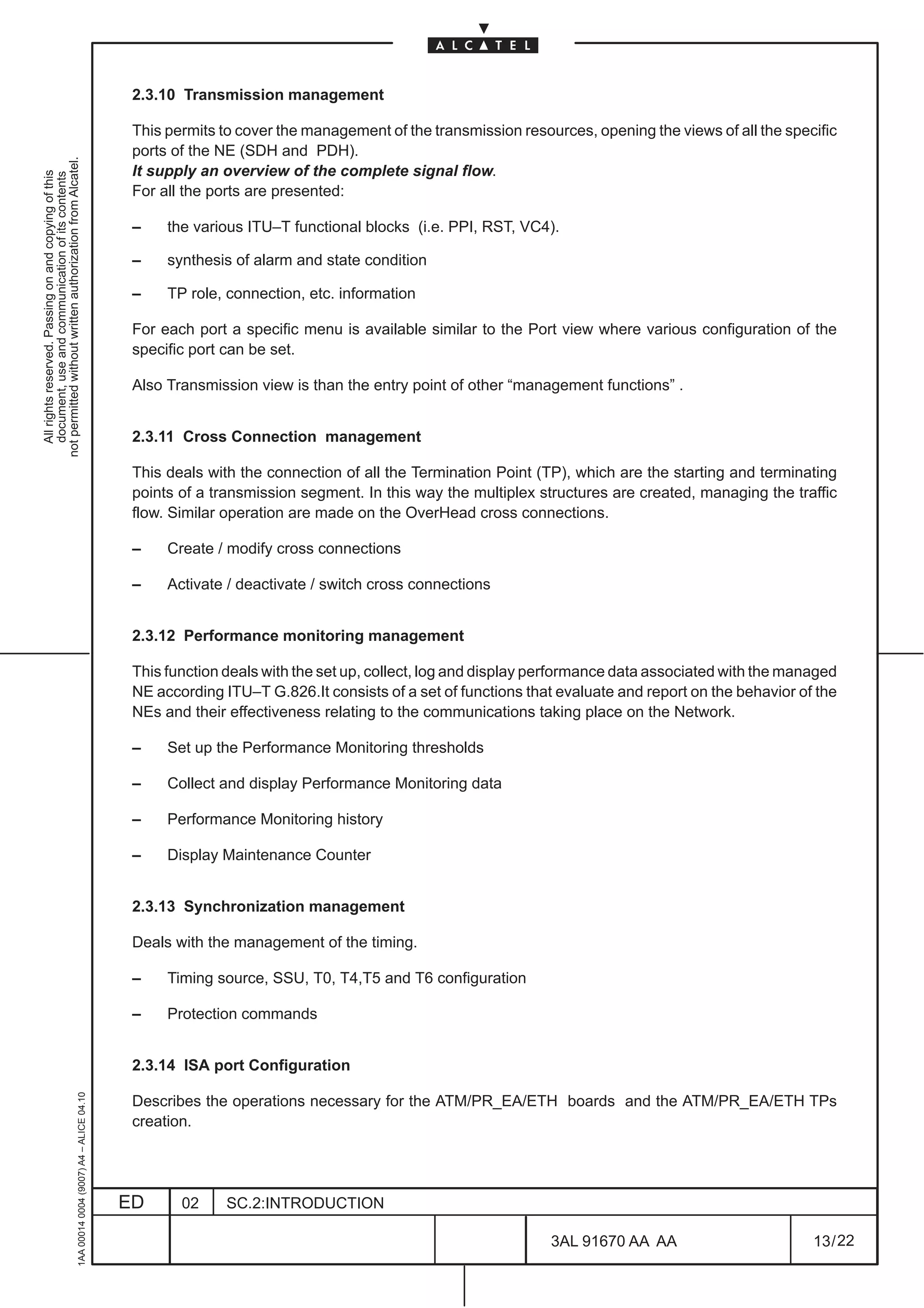 2.3.10 Transmission management

                                                                                               This permits to cover the management of the transmission resources, opening the views of all the specific
                                                                                               ports of the NE (SDH and PDH).
not permitted without written authorization from Alcatel.




                                                                                               It supply an overview of the complete signal flow.
  All rights reserved. Passing on and copying of this
  document, use and communication of its contents




                                                                                               For all the ports are presented:

                                                                                               –    the various ITU–T functional blocks (i.e. PPI, RST, VC4).

                                                                                               –    synthesis of alarm and state condition

                                                                                               –    TP role, connection, etc. information

                                                                                               For each port a specific menu is available similar to the Port view where various configuration of the
                                                                                               specific port can be set.

                                                                                               Also Transmission view is than the entry point of other “management functions” .


                                                                                               2.3.11 Cross Connection management

                                                                                               This deals with the connection of all the Termination Point (TP), which are the starting and terminating
                                                                                               points of a transmission segment. In this way the multiplex structures are created, managing the traffic
                                                                                               flow. Similar operation are made on the OverHead cross connections.

                                                                                               –    Create / modify cross connections

                                                                                               –    Activate / deactivate / switch cross connections


                                                                                               2.3.12 Performance monitoring management

                                                                                               This function deals with the set up, collect, log and display performance data associated with the managed
                                                                                               NE according ITU–T G.826.It consists of a set of functions that evaluate and report on the behavior of the
                                                                                               NEs and their effectiveness relating to the communications taking place on the Network.

                                                                                               –    Set up the Performance Monitoring thresholds

                                                                                               –    Collect and display Performance Monitoring data

                                                                                               –    Performance Monitoring history

                                                                                               –    Display Maintenance Counter


                                                                                               2.3.13 Synchronization management

                                                                                               Deals with the management of the timing.

                                                                                               –    Timing source, SSU, T0, T4,T5 and T6 configuration

                                                                                               –    Protection commands


                                                                                               2.3.14 ISA port Configuration
                                                     1AA 00014 0004 (9007) A4 – ALICE 04.10




                                                                                               Describes the operations necessary for the ATM/PR_EA/ETH boards and the ATM/PR_EA/ETH TPs
                                                                                               creation.




                                                                                              ED      02     SC.2:INTRODUCTION

                                                                                                                                                             3AL 91670 AA AA                         13 / 22


                                                                                                                                                                           22
 