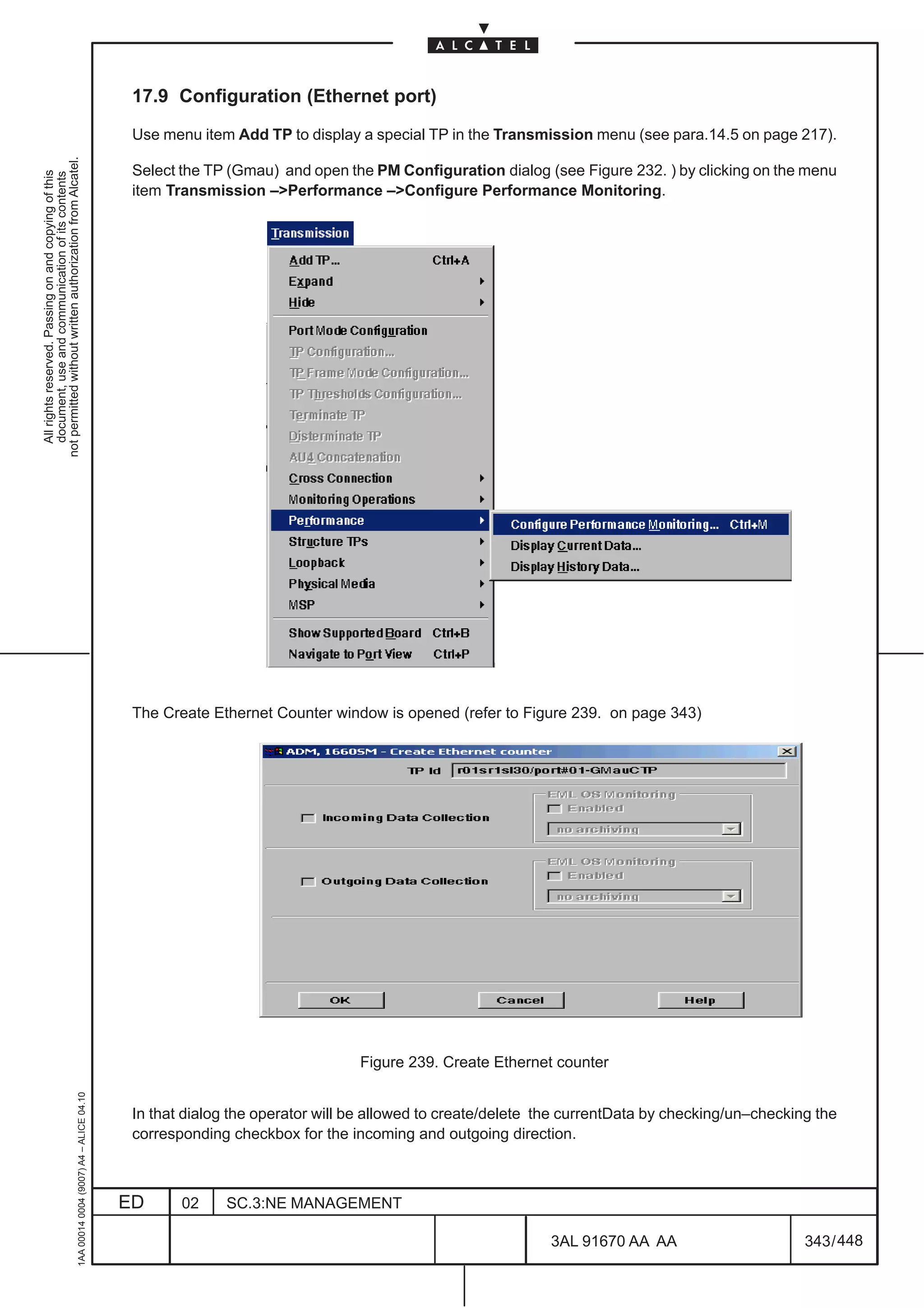17.9 Configuration (Ethernet port)

                                                                                               Use menu item Add TP to display a special TP in the Transmission menu (see para.14.5 on page 217).
not permitted without written authorization from Alcatel.




                                                                                               Select the TP (Gmau) and open the PM Configuration dialog (see Figure 232. ) by clicking on the menu
  All rights reserved. Passing on and copying of this
  document, use and communication of its contents




                                                                                               item Transmission –Performance –Configure Performance Monitoring.




                                                                                               The Create Ethernet Counter window is opened (refer to Figure 239. on page 343)




                                                                                                                                Figure 239. Create Ethernet counter
                                                     1AA 00014 0004 (9007) A4 – ALICE 04.10




                                                                                               In that dialog the operator will be allowed to create/delete the currentData by checking/un–checking the
                                                                                               corresponding checkbox for the incoming and outgoing direction.



                                                                                              ED      02    SC.3:NE MANAGEMENT

                                                                                                                                                            3AL 91670 AA AA                       343 / 448


                                                                                                                                                                          448
 