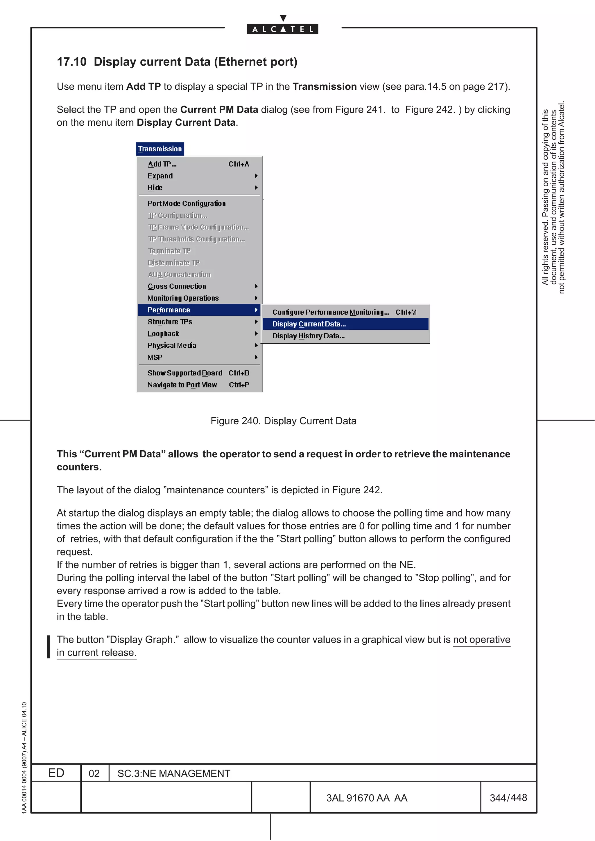 17.10 Display current Data (Ethernet port)

                                          Use menu item Add TP to display a special TP in the Transmission view (see para.14.5 on page 217).




                                                                                                                                                              not permitted without written authorization from Alcatel.
                                          Select the TP and open the Current PM Data dialog (see from Figure 241. to Figure 242. ) by clicking




                                                                                                                                                                All rights reserved. Passing on and copying of this
                                                                                                                                                                document, use and communication of its contents
                                          on the menu item Display Current Data.




                                                                               Figure 240. Display Current Data


                                          This “Current PM Data” allows the operator to send a request in order to retrieve the maintenance
                                          counters.

                                          The layout of the dialog ”maintenance counters” is depicted in Figure 242.

                                          At startup the dialog displays an empty table; the dialog allows to choose the polling time and how many
                                          times the action will be done; the default values for those entries are 0 for polling time and 1 for number
                                          of retries, with that default configuration if the the ”Start polling” button allows to perform the configured
                                          request.
                                          If the number of retries is bigger than 1, several actions are performed on the NE.
                                          During the polling interval the label of the button ”Start polling” will be changed to ”Stop polling”, and for
                                          every response arrived a row is added to the table.
                                          Every time the operator push the ”Start polling” button new lines will be added to the lines already present
                                          in the table.

                                          The button ”Display Graph.” allow to visualize the counter values in a graphical view but is not operative
                                          in current release.
1AA 00014 0004 (9007) A4 – ALICE 04.10




                                         ED      02     SC.3:NE MANAGEMENT

                                                                                                           3AL 91670 AA AA                        344 / 448


                                                                                                                         448
 