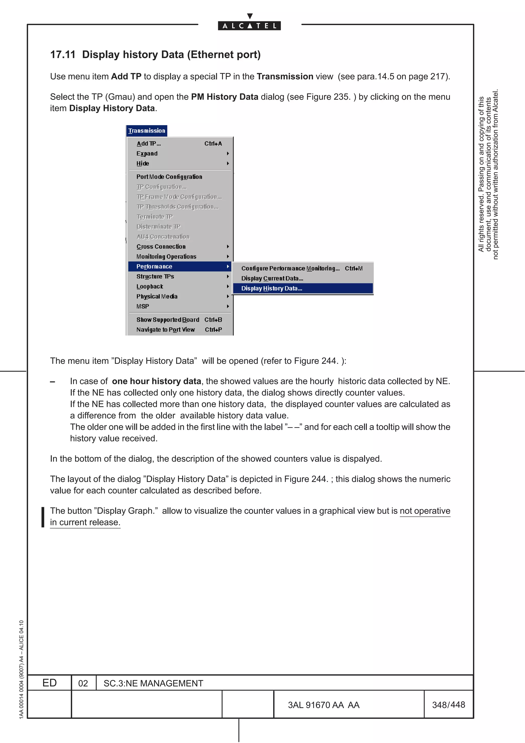 17.11 Display history Data (Ethernet port)

                                          Use menu item Add TP to display a special TP in the Transmission view (see para.14.5 on page 217).




                                                                                                                                                                 not permitted without written authorization from Alcatel.
                                          Select the TP (Gmau) and open the PM History Data dialog (see Figure 235. ) by clicking on the menu




                                                                                                                                                                   All rights reserved. Passing on and copying of this
                                                                                                                                                                   document, use and communication of its contents
                                          item Display History Data.




                                          The menu item ”Display History Data” will be opened (refer to Figure 244. ):

                                          –    In case of one hour history data, the showed values are the hourly historic data collected by NE.
                                               If the NE has collected only one history data, the dialog shows directly counter values.
                                               If the NE has collected more than one history data, the displayed counter values are calculated as
                                               a difference from the older available history data value.
                                               The older one will be added in the first line with the label ”– –” and for each cell a tooltip will show the
                                               history value received.

                                          In the bottom of the dialog, the description of the showed counters value is dispalyed.

                                          The layout of the dialog ”Display History Data” is depicted in Figure 244. ; this dialog shows the numeric
                                          value for each counter calculated as described before.

                                          The button ”Display Graph.” allow to visualize the counter values in a graphical view but is not operative
                                          in current release.
1AA 00014 0004 (9007) A4 – ALICE 04.10




                                         ED      02     SC.3:NE MANAGEMENT

                                                                                                            3AL 91670 AA AA                          348 / 448


                                                                                                                           448
 