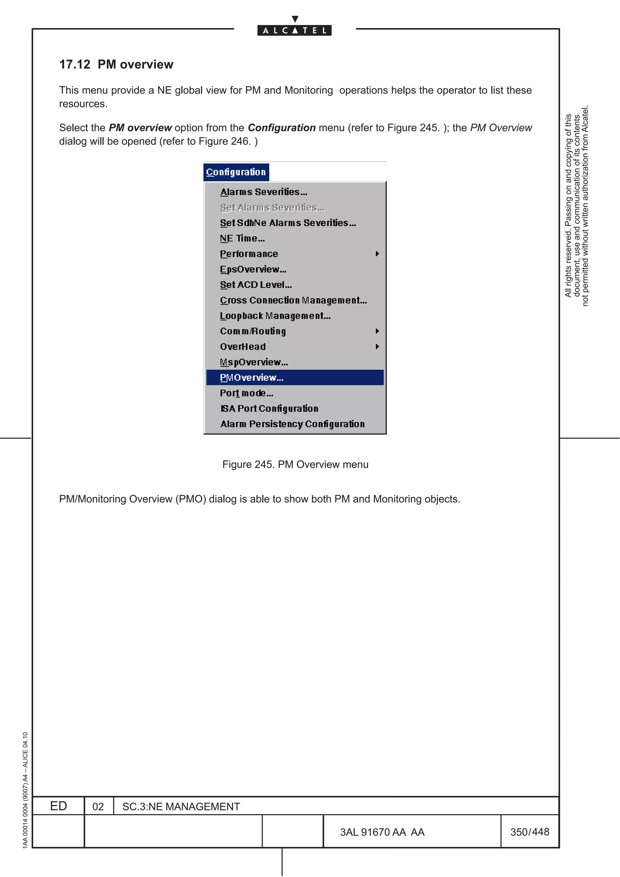 17.12 PM overview

                                          This menu provide a NE global view for PM and Monitoring operations helps the operator to list these
                                          resources.




                                                                                                                                                     not permitted without written authorization from Alcatel.
                                                                                                                                                       All rights reserved. Passing on and copying of this
                                                                                                                                                       document, use and communication of its contents
                                          Select the PM overview option from the Configuration menu (refer to Figure 245. ); the PM Overview
                                          dialog will be opened (refer to Figure 246. )




                                                                            Figure 245. PM Overview menu


                                          PM/Monitoring Overview (PMO) dialog is able to show both PM and Monitoring objects.
1AA 00014 0004 (9007) A4 – ALICE 04.10




                                         ED      02    SC.3:NE MANAGEMENT

                                                                                                     3AL 91670 AA AA                     350 / 448


                                                                                                                  448
 