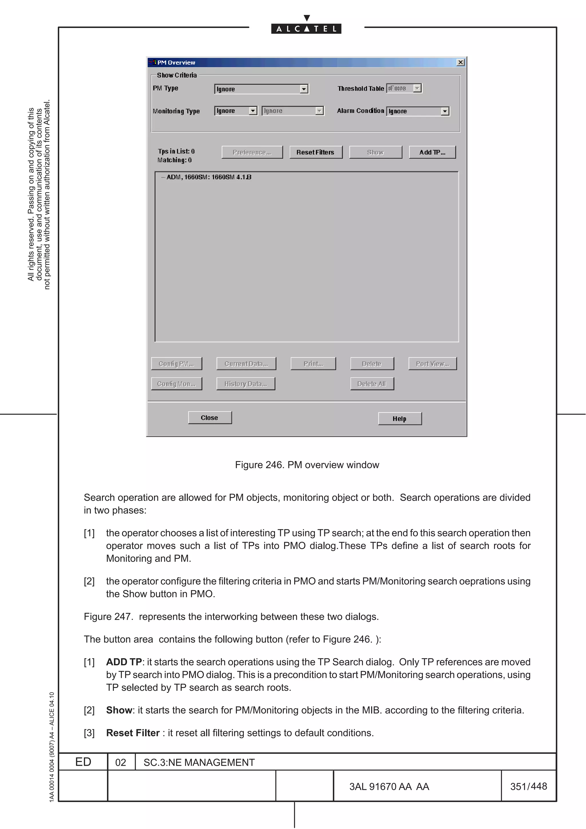 not permitted without written authorization from Alcatel.
  All rights reserved. Passing on and copying of this
  document, use and communication of its contents




                                                                                                                                      Figure 246. PM overview window


                                                                                               Search operation are allowed for PM objects, monitoring object or both. Search operations are divided
                                                                                               in two phases:

                                                                                               [1]   the operator chooses a list of interesting TP using TP search; at the end fo this search operation then
                                                                                                     operator moves such a list of TPs into PMO dialog.These TPs define a list of search roots for
                                                                                                     Monitoring and PM.

                                                                                               [2]   the operator configure the filtering criteria in PMO and starts PM/Monitoring search oeprations using
                                                                                                     the Show button in PMO.

                                                                                               Figure 247. represents the interworking between these two dialogs.

                                                                                               The button area contains the following button (refer to Figure 246. ):

                                                                                               [1]   ADD TP: it starts the search operations using the TP Search dialog. Only TP references are moved
                                                                                                     by TP search into PMO dialog. This is a precondition to start PM/Monitoring search operations, using
                                                                                                     TP selected by TP search as search roots.
                                                     1AA 00014 0004 (9007) A4 – ALICE 04.10




                                                                                               [2]   Show: it starts the search for PM/Monitoring objects in the MIB. according to the filtering criteria.

                                                                                               [3]   Reset Filter : it reset all filtering settings to default conditions.


                                                                                              ED       02     SC.3:NE MANAGEMENT

                                                                                                                                                                   3AL 91670 AA AA                     351 / 448


                                                                                                                                                                              448
 
