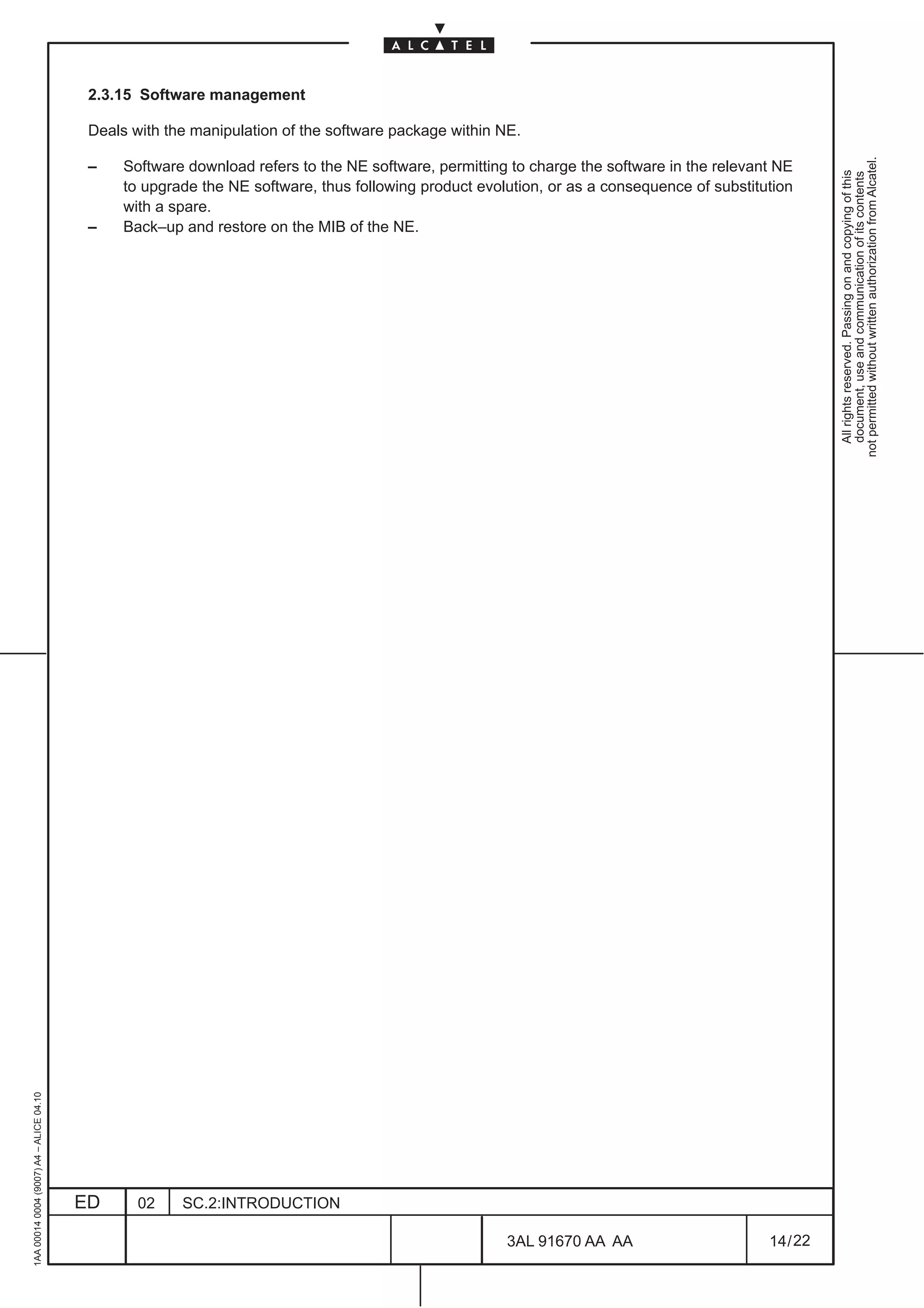 2.3.15 Software management

                                          Deals with the manipulation of the software package within NE.




                                                                                                                                                      not permitted without written authorization from Alcatel.
                                          –    Software download refers to the NE software, permitting to charge the software in the relevant NE




                                                                                                                                                        All rights reserved. Passing on and copying of this
                                                                                                                                                        document, use and communication of its contents
                                               to upgrade the NE software, thus following product evolution, or as a consequence of substitution
                                               with a spare.
                                          –    Back–up and restore on the MIB of the NE.
1AA 00014 0004 (9007) A4 – ALICE 04.10




                                         ED      02    SC.2:INTRODUCTION

                                                                                                      3AL 91670 AA AA                       14 / 22


                                                                                                                   22
 