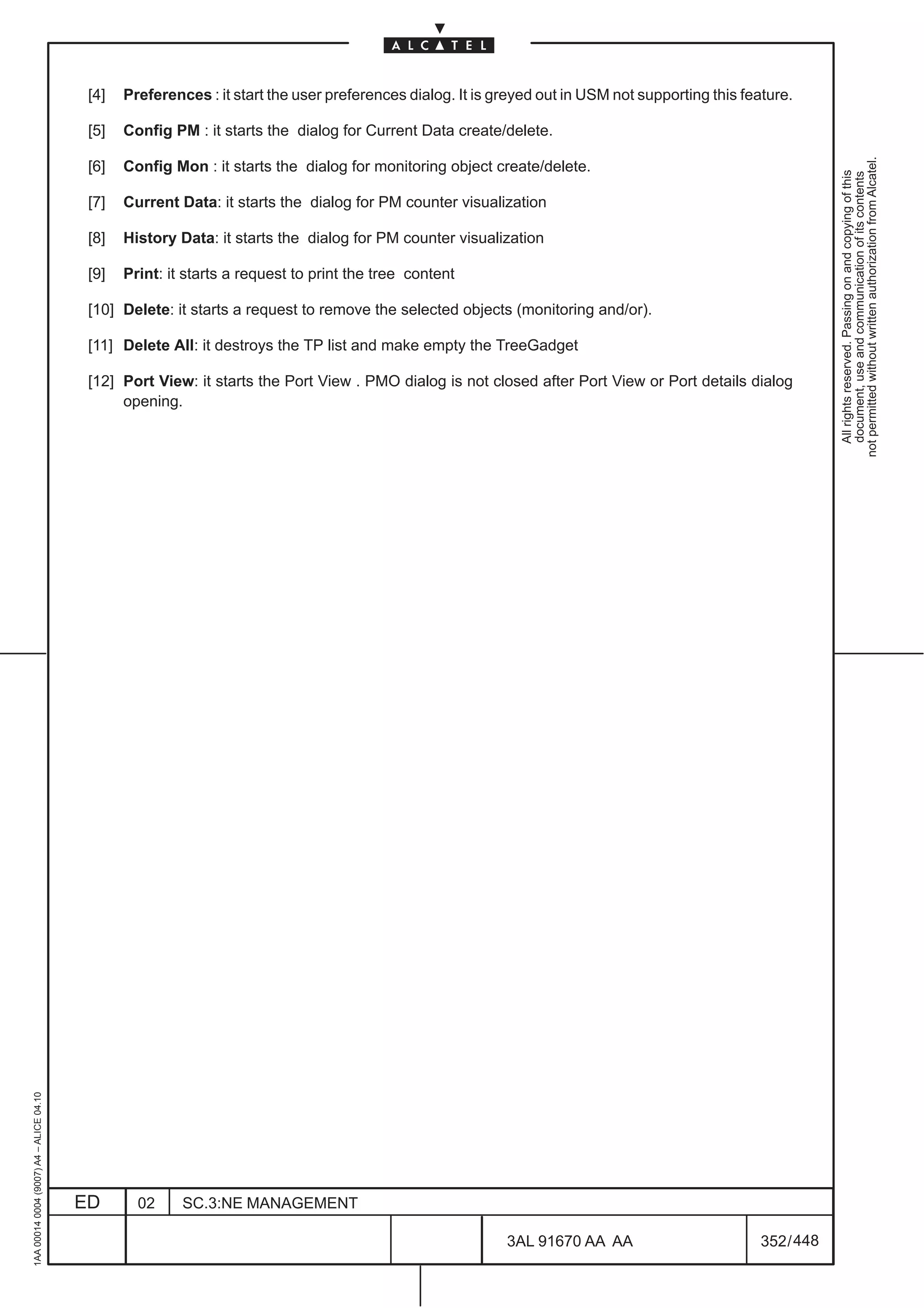[4]   Preferences : it start the user preferences dialog. It is greyed out in USM not supporting this feature.

                                          [5]   Config PM : it starts the dialog for Current Data create/delete.




                                                                                                                                                              not permitted without written authorization from Alcatel.
                                          [6]   Config Mon : it starts the dialog for monitoring object create/delete.




                                                                                                                                                                All rights reserved. Passing on and copying of this
                                                                                                                                                                document, use and communication of its contents
                                          [7]   Current Data: it starts the dialog for PM counter visualization

                                          [8]   History Data: it starts the dialog for PM counter visualization

                                          [9]   Print: it starts a request to print the tree content

                                          [10] Delete: it starts a request to remove the selected objects (monitoring and/or).

                                          [11] Delete All: it destroys the TP list and make empty the TreeGadget

                                          [12] Port View: it starts the Port View . PMO dialog is not closed after Port View or Port details dialog
                                               opening.
1AA 00014 0004 (9007) A4 – ALICE 04.10




                                         ED       02     SC.3:NE MANAGEMENT

                                                                                                           3AL 91670 AA AA                        352 / 448


                                                                                                                         448
 