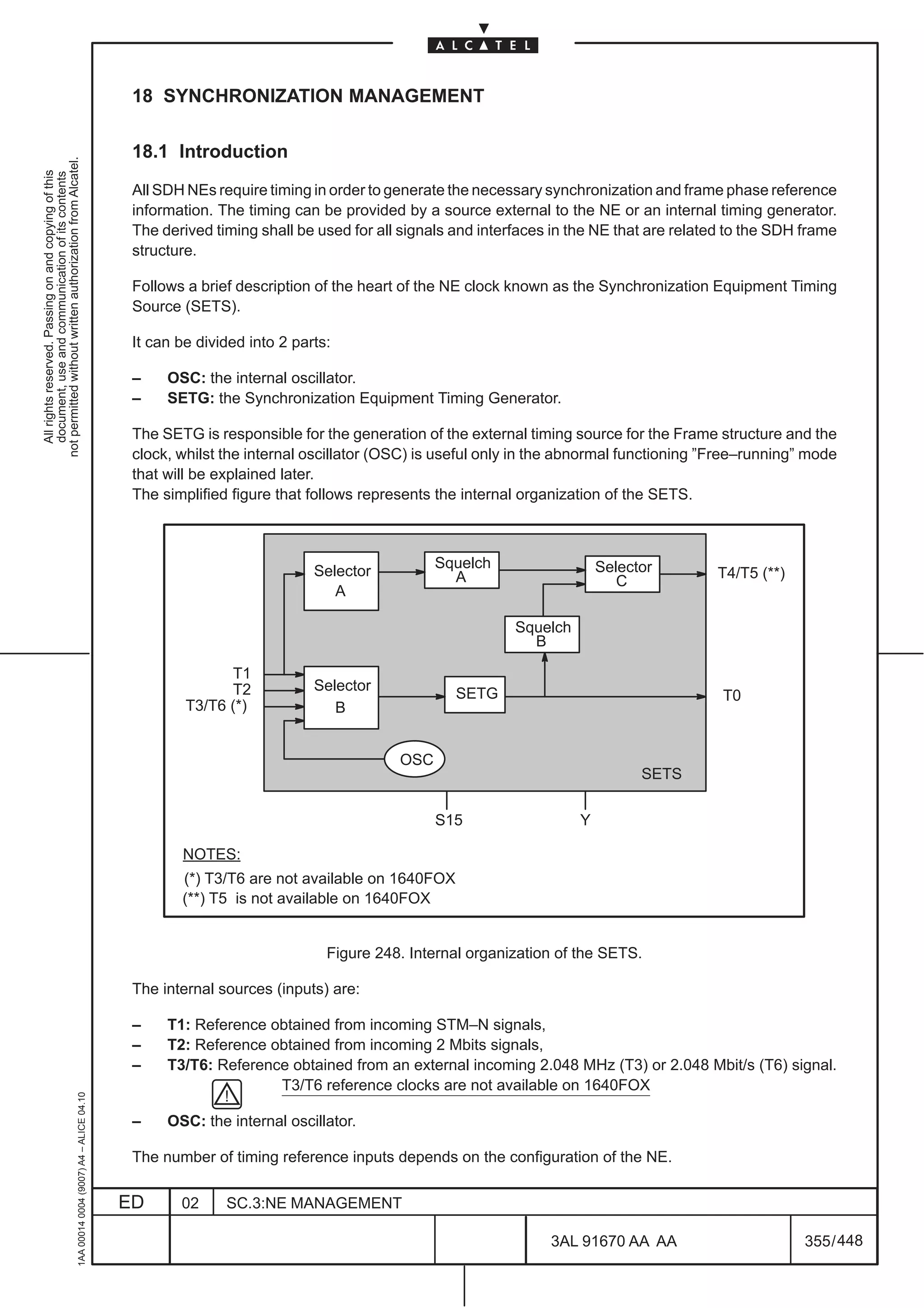 18 SYNCHRONIZATION MANAGEMENT

                                                                                               18.1 Introduction
not permitted without written authorization from Alcatel.
  All rights reserved. Passing on and copying of this
  document, use and communication of its contents




                                                                                               All SDH NEs require timing in order to generate the necessary synchronization and frame phase reference
                                                                                               information. The timing can be provided by a source external to the NE or an internal timing generator.
                                                                                               The derived timing shall be used for all signals and interfaces in the NE that are related to the SDH frame
                                                                                               structure.

                                                                                               Follows a brief description of the heart of the NE clock known as the Synchronization Equipment Timing
                                                                                               Source (SETS).

                                                                                               It can be divided into 2 parts:

                                                                                               –    OSC: the internal oscillator.
                                                                                               –    SETG: the Synchronization Equipment Timing Generator.

                                                                                               The SETG is responsible for the generation of the external timing source for the Frame structure and the
                                                                                               clock, whilst the internal oscillator (OSC) is useful only in the abnormal functioning ”Free–running” mode
                                                                                               that will be explained later.
                                                                                               The simplified figure that follows represents the internal organization of the SETS.



                                                                                                                                             Squelch                   Selector
                                                                                                                           Selector            A                                       T4/T5 (**)
                                                                                                                                                                          C
                                                                                                                              A

                                                                                                                                                         Squelch
                                                                                                                                                           B

                                                                                                             T1
                                                                                                             T2            Selector
                                                                                                                                                SETG                                    T0
                                                                                                       T3/T6 (*)              B


                                                                                                                                       OSC
                                                                                                                                                                             SETS

                                                                                                                                             S15                   Y

                                                                                                      NOTES:
                                                                                                      (*) T3/T6 are not available on 1640FOX
                                                                                                      (**) T5 is not available on 1640FOX


                                                                                                                             Figure 248. Internal organization of the SETS.

                                                                                               The internal sources (inputs) are:

                                                                                               –    T1: Reference obtained from incoming STM–N signals,
                                                                                               –    T2: Reference obtained from incoming 2 Mbits signals,
                                                                                               –    T3/T6: Reference obtained from an external incoming 2.048 MHz (T3) or 2.048 Mbit/s (T6) signal.
                                                                                                                   T3/T6 reference clocks are not available on 1640FOX
                                                     1AA 00014 0004 (9007) A4 – ALICE 04.10




                                                                                               –    OSC: the internal oscillator.

                                                                                               The number of timing reference inputs depends on the configuration of the NE.

                                                                                              ED      02     SC.3:NE MANAGEMENT

                                                                                                                                                              3AL 91670 AA AA                        355 / 448


                                                                                                                                                                              448
 