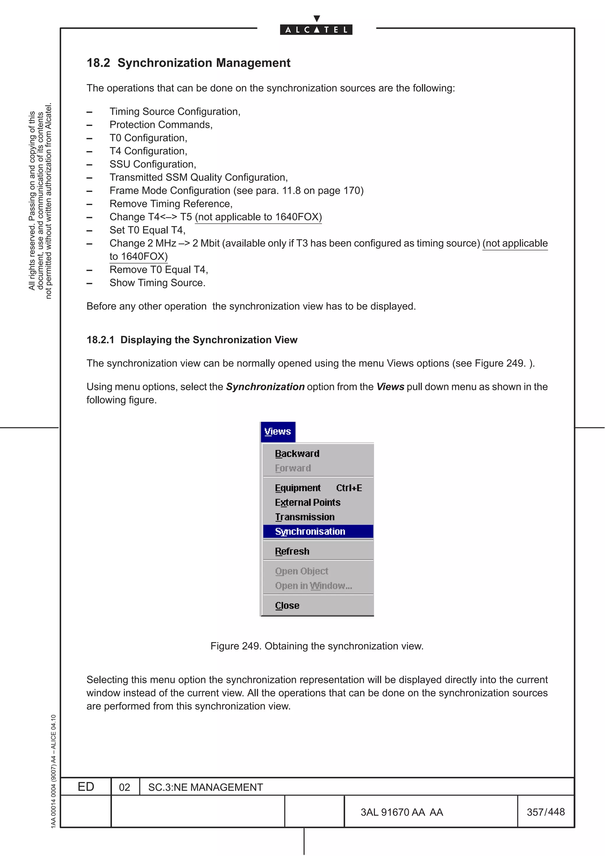 18.2 Synchronization Management

                                                                                               The operations that can be done on the synchronization sources are the following:
not permitted without written authorization from Alcatel.




                                                                                               –    Timing Source Configuration,
  All rights reserved. Passing on and copying of this
  document, use and communication of its contents




                                                                                               –    Protection Commands,
                                                                                               –    T0 Configuration,
                                                                                               –    T4 Configuration,
                                                                                               –    SSU Configuration,
                                                                                               –    Transmitted SSM Quality Configuration,
                                                                                               –    Frame Mode Configuration (see para. 11.8 on page 170)
                                                                                               –    Remove Timing Reference,
                                                                                               –    Change T4– T5 (not applicable to 1640FOX)
                                                                                               –    Set T0 Equal T4,
                                                                                               –    Change 2 MHz – 2 Mbit (available only if T3 has been configured as timing source) (not applicable
                                                                                                    to 1640FOX)
                                                                                               –    Remove T0 Equal T4,
                                                                                               –    Show Timing Source.

                                                                                               Before any other operation the synchronization view has to be displayed.


                                                                                               18.2.1 Displaying the Synchronization View

                                                                                               The synchronization view can be normally opened using the menu Views options (see Figure 249. ).

                                                                                               Using menu options, select the Synchronization option from the Views pull down menu as shown in the
                                                                                               following figure.




                                                                                                                           Figure 249. Obtaining the synchronization view.


                                                                                               Selecting this menu option the synchronization representation will be displayed directly into the current
                                                                                               window instead of the current view. All the operations that can be done on the synchronization sources
                                                                                               are performed from this synchronization view.
                                                     1AA 00014 0004 (9007) A4 – ALICE 04.10




                                                                                              ED      02     SC.3:NE MANAGEMENT

                                                                                                                                                             3AL 91670 AA AA                       357 / 448


                                                                                                                                                                           448
 
