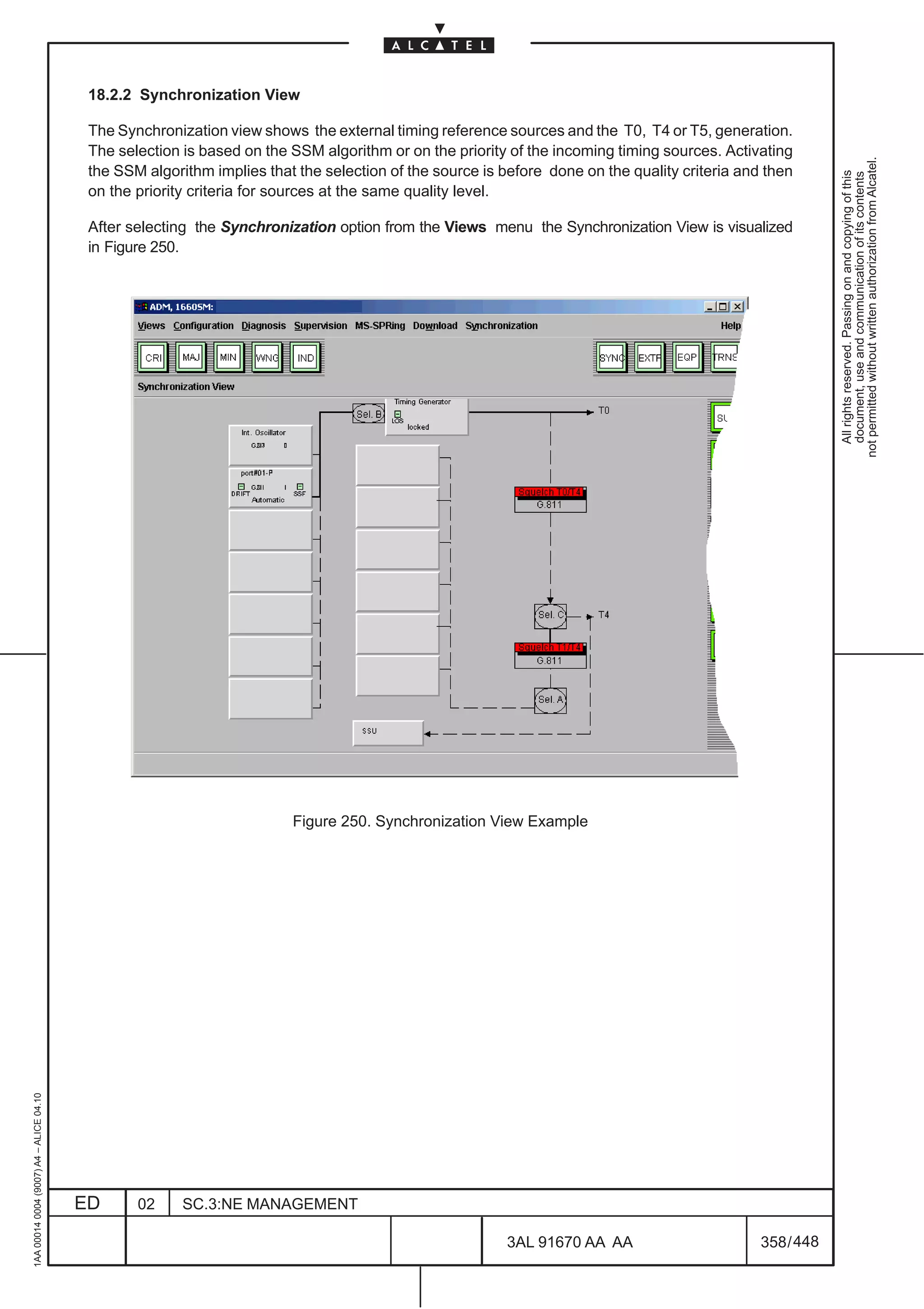 18.2.2 Synchronization View

                                          The Synchronization view shows the external timing reference sources and the T0, T4 or T5, generation.
                                          The selection is based on the SSM algorithm or on the priority of the incoming timing sources. Activating




                                                                                                                                                           not permitted without written authorization from Alcatel.
                                          the SSM algorithm implies that the selection of the source is before done on the quality criteria and then




                                                                                                                                                             All rights reserved. Passing on and copying of this
                                                                                                                                                             document, use and communication of its contents
                                          on the priority criteria for sources at the same quality level.

                                          After selecting the Synchronization option from the Views menu the Synchronization View is visualized
                                          in Figure 250.




                                                                        Figure 250. Synchronization View Example
1AA 00014 0004 (9007) A4 – ALICE 04.10




                                         ED      02     SC.3:NE MANAGEMENT

                                                                                                        3AL 91670 AA AA                        358 / 448


                                                                                                                      448
 