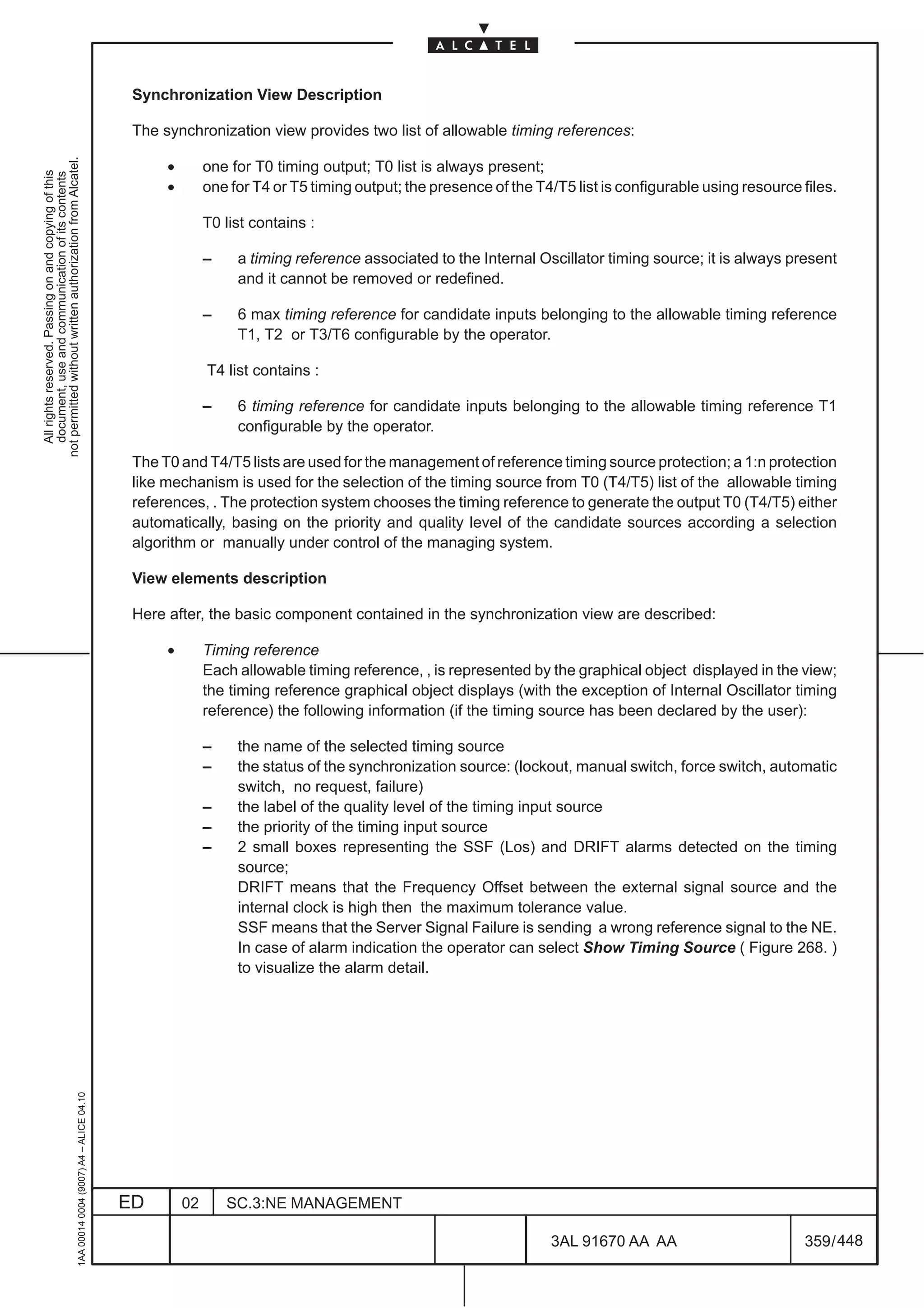 Synchronization View Description

                                                                                               The synchronization view provides two list of allowable timing references:
not permitted without written authorization from Alcatel.




                                                                                                    •        one for T0 timing output; T0 list is always present;
  All rights reserved. Passing on and copying of this
  document, use and communication of its contents




                                                                                                    •        one for T4 or T5 timing output; the presence of the T4/T5 list is configurable using resource files.

                                                                                                             T0 list contains :

                                                                                                             –    a timing reference associated to the Internal Oscillator timing source; it is always present
                                                                                                                  and it cannot be removed or redefined.

                                                                                                             –    6 max timing reference for candidate inputs belonging to the allowable timing reference
                                                                                                                  T1, T2 or T3/T6 configurable by the operator.

                                                                                                             T4 list contains :

                                                                                                             –    6 timing reference for candidate inputs belonging to the allowable timing reference T1
                                                                                                                  configurable by the operator.

                                                                                               The T0 and T4/T5 lists are used for the management of reference timing source protection; a 1:n protection
                                                                                               like mechanism is used for the selection of the timing source from T0 (T4/T5) list of the allowable timing
                                                                                               references, . The protection system chooses the timing reference to generate the output T0 (T4/T5) either
                                                                                               automatically, basing on the priority and quality level of the candidate sources according a selection
                                                                                               algorithm or manually under control of the managing system.

                                                                                               View elements description

                                                                                               Here after, the basic component contained in the synchronization view are described:

                                                                                                    •        Timing reference
                                                                                                             Each allowable timing reference, , is represented by the graphical object displayed in the view;
                                                                                                             the timing reference graphical object displays (with the exception of Internal Oscillator timing
                                                                                                             reference) the following information (if the timing source has been declared by the user):

                                                                                                             –    the name of the selected timing source
                                                                                                             –    the status of the synchronization source: (lockout, manual switch, force switch, automatic
                                                                                                                  switch, no request, failure)
                                                                                                             –    the label of the quality level of the timing input source
                                                                                                             –    the priority of the timing input source
                                                                                                             –    2 small boxes representing the SSF (Los) and DRIFT alarms detected on the timing
                                                                                                                  source;
                                                                                                                  DRIFT means that the Frequency Offset between the external signal source and the
                                                                                                                  internal clock is high then the maximum tolerance value.
                                                                                                                  SSF means that the Server Signal Failure is sending a wrong reference signal to the NE.
                                                                                                                  In case of alarm indication the operator can select Show Timing Source ( Figure 268. )
                                                                                                                  to visualize the alarm detail.
                                                     1AA 00014 0004 (9007) A4 – ALICE 04.10




                                                                                              ED        02       SC.3:NE MANAGEMENT

                                                                                                                                                                   3AL 91670 AA AA                         359 / 448


                                                                                                                                                                                  448
 