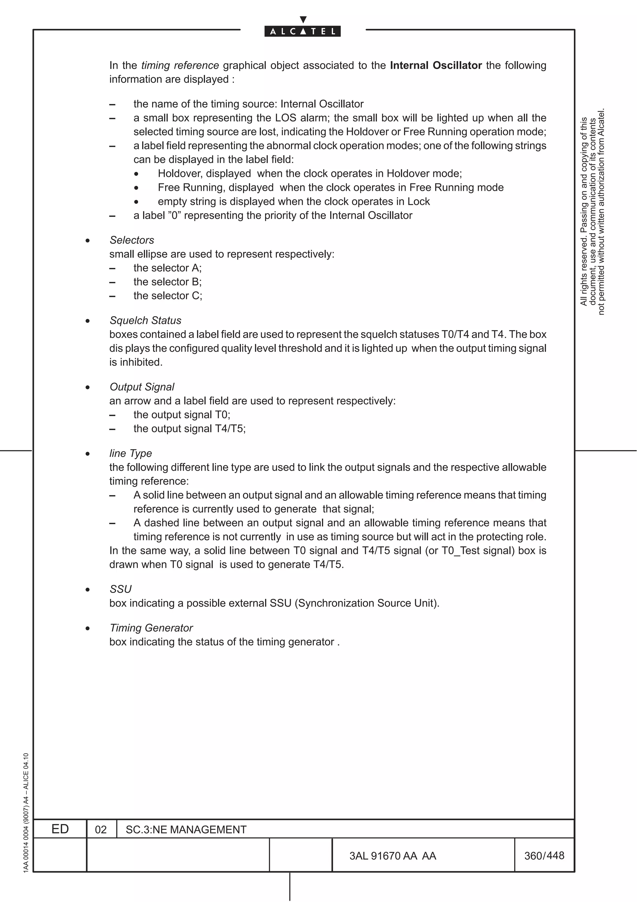 In the timing reference graphical object associated to the Internal Oscillator the following
                                                       information are displayed :

                                                       –    the name of the timing source: Internal Oscillator




                                                                                                                                                                 not permitted without written authorization from Alcatel.
                                                       –    a small box representing the LOS alarm; the small box will be lighted up when all the




                                                                                                                                                                   All rights reserved. Passing on and copying of this
                                                                                                                                                                   document, use and communication of its contents
                                                            selected timing source are lost, indicating the Holdover or Free Running operation mode;
                                                       –    a label field representing the abnormal clock operation modes; one of the following strings
                                                            can be displayed in the label field:
                                                            •    Holdover, displayed when the clock operates in Holdover mode;
                                                            •    Free Running, displayed when the clock operates in Free Running mode
                                                            •    empty string is displayed when the clock operates in Lock
                                                       –    a label ”0” representing the priority of the Internal Oscillator

                                              •        Selectors
                                                       small ellipse are used to represent respectively:
                                                       –    the selector A;
                                                       –    the selector B;
                                                       –    the selector C;

                                              •        Squelch Status
                                                       boxes contained a label field are used to represent the squelch statuses T0/T4 and T4. The box
                                                       dis plays the configured quality level threshold and it is lighted up when the output timing signal
                                                       is inhibited.

                                              •        Output Signal
                                                       an arrow and a label field are used to represent respectively:
                                                       –    the output signal T0;
                                                       –    the output signal T4/T5;

                                              •        line Type
                                                       the following different line type are used to link the output signals and the respective allowable
                                                       timing reference:
                                                       –     A solid line between an output signal and an allowable timing reference means that timing
                                                             reference is currently used to generate that signal;
                                                       –     A dashed line between an output signal and an allowable timing reference means that
                                                             timing reference is not currently in use as timing source but will act in the protecting role.
                                                       In the same way, a solid line between T0 signal and T4/T5 signal (or T0_Test signal) box is
                                                       drawn when T0 signal is used to generate T4/T5.

                                              •        SSU
                                                       box indicating a possible external SSU (Synchronization Source Unit).

                                              •        Timing Generator
                                                       box indicating the status of the timing generator .
1AA 00014 0004 (9007) A4 – ALICE 04.10




                                         ED       02       SC.3:NE MANAGEMENT

                                                                                                             3AL 91670 AA AA                         360 / 448


                                                                                                                            448
 