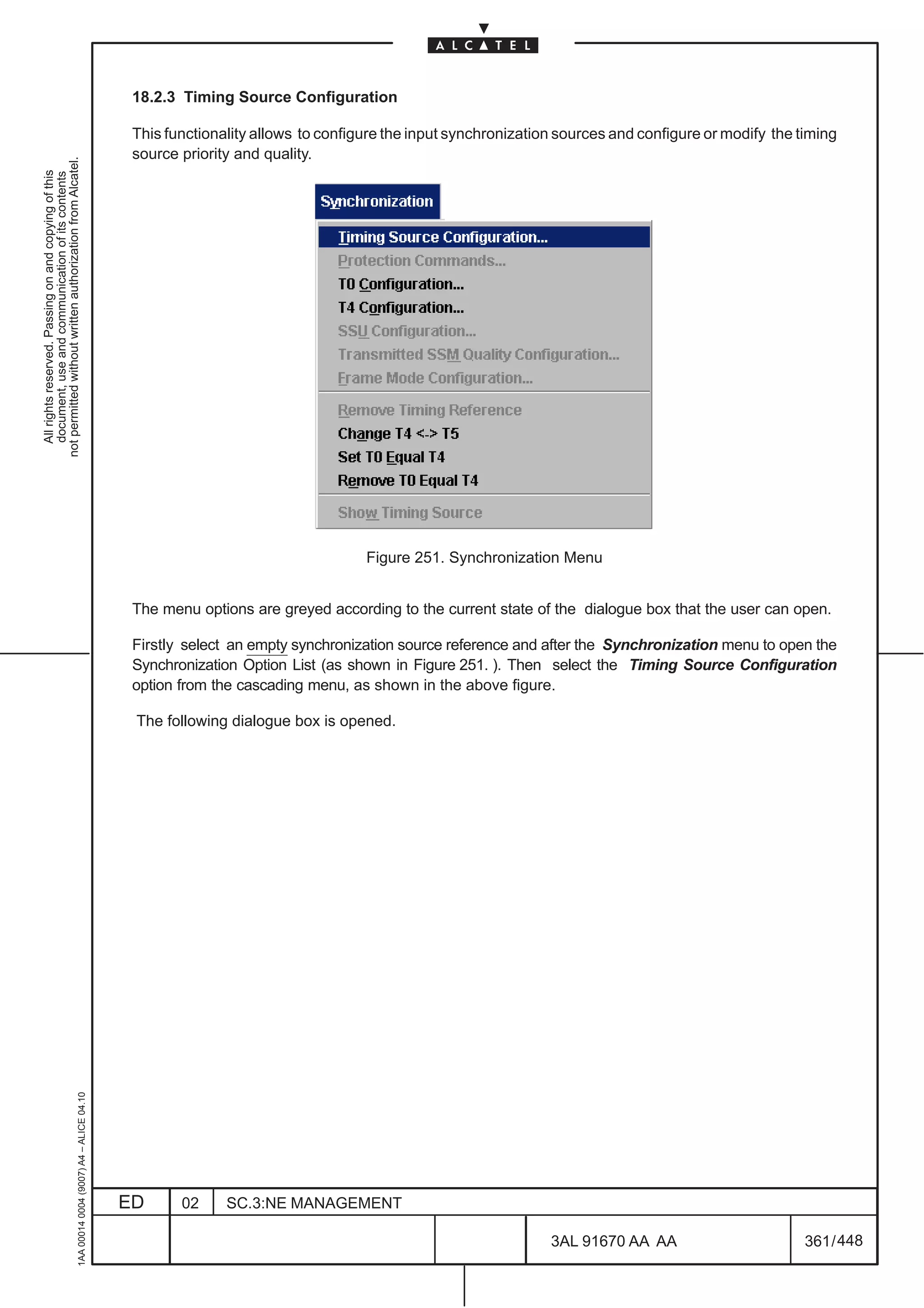18.2.3 Timing Source Configuration

                                                                                               This functionality allows to configure the input synchronization sources and configure or modify the timing
                                                                                               source priority and quality.
not permitted without written authorization from Alcatel.
  All rights reserved. Passing on and copying of this
  document, use and communication of its contents




                                                                                                                                  Figure 251. Synchronization Menu


                                                                                               The menu options are greyed according to the current state of the dialogue box that the user can open.

                                                                                               Firstly select an empty synchronization source reference and after the Synchronization menu to open the
                                                                                               Synchronization Option List (as shown in Figure 251. ). Then select the Timing Source Configuration
                                                                                               option from the cascading menu, as shown in the above figure.

                                                                                               The following dialogue box is opened.
                                                     1AA 00014 0004 (9007) A4 – ALICE 04.10




                                                                                              ED      02     SC.3:NE MANAGEMENT

                                                                                                                                                              3AL 91670 AA AA                        361 / 448


                                                                                                                                                                            448
 