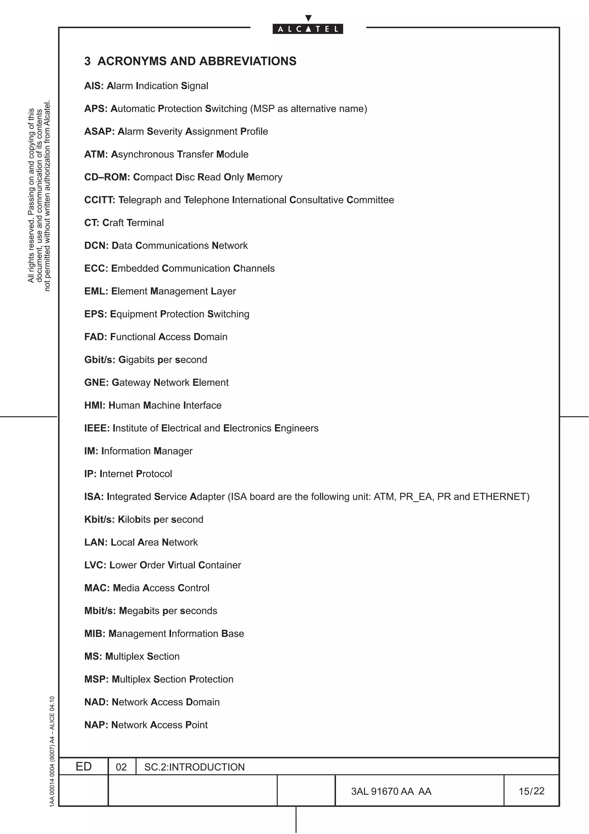 3 ACRONYMS AND ABBREVIATIONS

                                                                                               AIS: Alarm Indication Signal
not permitted without written authorization from Alcatel.




                                                                                               APS: Automatic Protection Switching (MSP as alternative name)
  All rights reserved. Passing on and copying of this
  document, use and communication of its contents




                                                                                               ASAP: Alarm Severity Assignment Profile

                                                                                               ATM: Asynchronous Transfer Module

                                                                                               CD–ROM: Compact Disc Read Only Memory

                                                                                               CCITT: Telegraph and Telephone International Consultative Committee

                                                                                               CT: Craft Terminal

                                                                                               DCN: Data Communications Network

                                                                                               ECC: Embedded Communication Channels

                                                                                               EML: Element Management Layer

                                                                                               EPS: Equipment Protection Switching

                                                                                               FAD: Functional Access Domain

                                                                                               Gbit/s: Gigabits per second

                                                                                               GNE: Gateway Network Element

                                                                                               HMI: Human Machine Interface

                                                                                               IEEE: Institute of Electrical and Electronics Engineers

                                                                                               IM: Information Manager

                                                                                               IP: Internet Protocol

                                                                                               ISA: Integrated Service Adapter (ISA board are the following unit: ATM, PR_EA, PR and ETHERNET)

                                                                                               Kbit/s: Kilobits per second

                                                                                               LAN: Local Area Network

                                                                                               LVC: Lower Order Virtual Container

                                                                                               MAC: Media Access Control

                                                                                               Mbit/s: Megabits per seconds

                                                                                               MIB: Management Information Base

                                                                                               MS: Multiplex Section

                                                                                               MSP: Multiplex Section Protection
                                                     1AA 00014 0004 (9007) A4 – ALICE 04.10




                                                                                               NAD: Network Access Domain

                                                                                               NAP: Network Access Point



                                                                                              ED      02     SC.2:INTRODUCTION

                                                                                                                                                         3AL 91670 AA AA                   15 / 22


                                                                                                                                                                     22
 