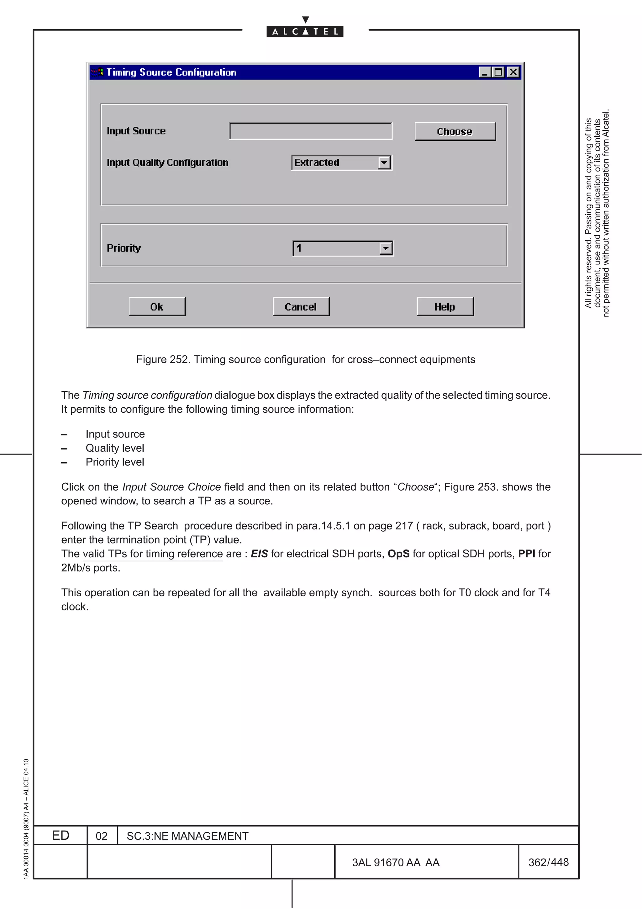 not permitted without written authorization from Alcatel.
                                                                                                                                                             All rights reserved. Passing on and copying of this
                                                                                                                                                             document, use and communication of its contents
                                                          Figure 252. Timing source configuration for cross–connect equipments


                                          The Timing source configuration dialogue box displays the extracted quality of the selected timing source.
                                          It permits to configure the following timing source information:

                                          –    Input source
                                          –    Quality level
                                          –    Priority level

                                          Click on the Input Source Choice field and then on its related button “Choose“; Figure 253. shows the
                                          opened window, to search a TP as a source.

                                          Following the TP Search procedure described in para.14.5.1 on page 217 ( rack, subrack, board, port )
                                          enter the termination point (TP) value.
                                          The valid TPs for timing reference are : EIS for electrical SDH ports, OpS for optical SDH ports, PPI for
                                          2Mb/s ports.

                                          This operation can be repeated for all the available empty synch. sources both for T0 clock and for T4
                                          clock.
1AA 00014 0004 (9007) A4 – ALICE 04.10




                                         ED      02     SC.3:NE MANAGEMENT

                                                                                                        3AL 91670 AA AA                        362 / 448


                                                                                                                      448
 