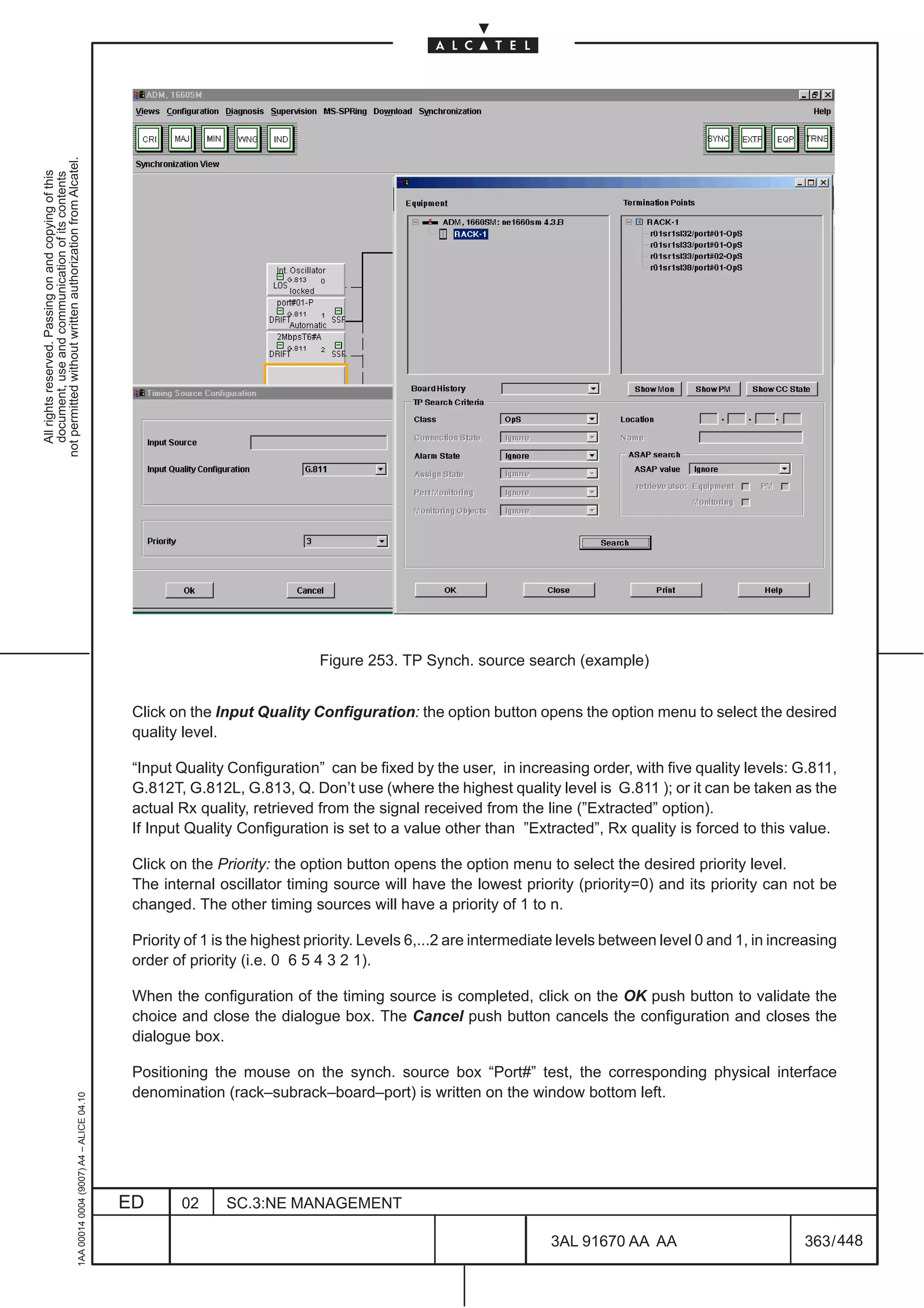 not permitted without written authorization from Alcatel.
  All rights reserved. Passing on and copying of this
  document, use and communication of its contents




                                                                                                                             Figure 253. TP Synch. source search (example)


                                                                                               Click on the Input Quality Configuration: the option button opens the option menu to select the desired
                                                                                               quality level.

                                                                                               “Input Quality Configuration” can be fixed by the user, in increasing order, with five quality levels: G.811,
                                                                                               G.812T, G.812L, G.813, Q. Don’t use (where the highest quality level is G.811 ); or it can be taken as the
                                                                                               actual Rx quality, retrieved from the signal received from the line (”Extracted” option).
                                                                                               If Input Quality Configuration is set to a value other than ”Extracted”, Rx quality is forced to this value.

                                                                                               Click on the Priority: the option button opens the option menu to select the desired priority level.
                                                                                               The internal oscillator timing source will have the lowest priority (priority=0) and its priority can not be
                                                                                               changed. The other timing sources will have a priority of 1 to n.

                                                                                               Priority of 1 is the highest priority. Levels 6,...2 are intermediate levels between level 0 and 1, in increasing
                                                                                               order of priority (i.e. 0 6 5 4 3 2 1).

                                                                                               When the configuration of the timing source is completed, click on the OK push button to validate the
                                                                                               choice and close the dialogue box. The Cancel push button cancels the configuration and closes the
                                                                                               dialogue box.

                                                                                               Positioning the mouse on the synch. source box “Port#” test, the corresponding physical interface
                                                                                               denomination (rack–subrack–board–port) is written on the window bottom left.
                                                     1AA 00014 0004 (9007) A4 – ALICE 04.10




                                                                                              ED      02      SC.3:NE MANAGEMENT

                                                                                                                                                                  3AL 91670 AA AA                         363 / 448


                                                                                                                                                                                448
 