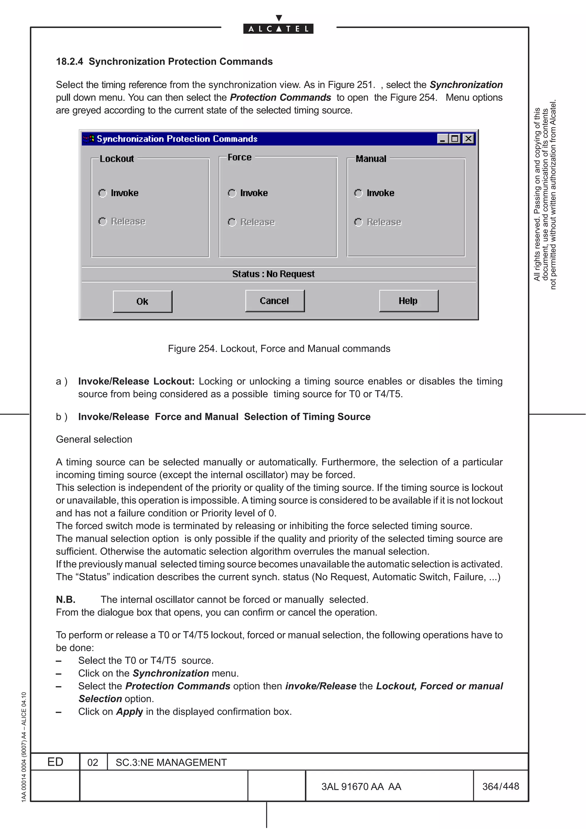 18.2.4 Synchronization Protection Commands

                                          Select the timing reference from the synchronization view. As in Figure 251. , select the Synchronization
                                          pull down menu. You can then select the Protection Commands to open the Figure 254. Menu options




                                                                                                                                                                not permitted without written authorization from Alcatel.
                                          are greyed according to the current state of the selected timing source.




                                                                                                                                                                  All rights reserved. Passing on and copying of this
                                                                                                                                                                  document, use and communication of its contents
                                                                      Figure 254. Lockout, Force and Manual commands


                                          a)   Invoke/Release Lockout: Locking or unlocking a timing source enables or disables the timing
                                               source from being considered as a possible timing source for T0 or T4/T5.

                                          b)   Invoke/Release Force and Manual Selection of Timing Source

                                          General selection

                                          A timing source can be selected manually or automatically. Furthermore, the selection of a particular
                                          incoming timing source (except the internal oscillator) may be forced.
                                          This selection is independent of the priority or quality of the timing source. If the timing source is lockout
                                          or unavailable, this operation is impossible. A timing source is considered to be available if it is not lockout
                                          and has not a failure condition or Priority level of 0.
                                          The forced switch mode is terminated by releasing or inhibiting the force selected timing source.
                                          The manual selection option is only possible if the quality and priority of the selected timing source are
                                          sufficient. Otherwise the automatic selection algorithm overrules the manual selection.
                                          If the previously manual selected timing source becomes unavailable the automatic selection is activated.
                                          The “Status” indication describes the current synch. status (No Request, Automatic Switch, Failure, ...)

                                          N.B.      The internal oscillator cannot be forced or manually selected.
                                          From the dialogue box that opens, you can confirm or cancel the operation.

                                          To perform or release a T0 or T4/T5 lockout, forced or manual selection, the following operations have to
                                          be done:
                                          –    Select the T0 or T4/T5 source.
                                          –    Click on the Synchronization menu.
                                          –    Select the Protection Commands option then invoke/Release the Lockout, Forced or manual
1AA 00014 0004 (9007) A4 – ALICE 04.10




                                               Selection option.
                                          –    Click on Apply in the displayed confirmation box.




                                         ED      02     SC.3:NE MANAGEMENT

                                                                                                            3AL 91670 AA AA                         364 / 448


                                                                                                                           448
 