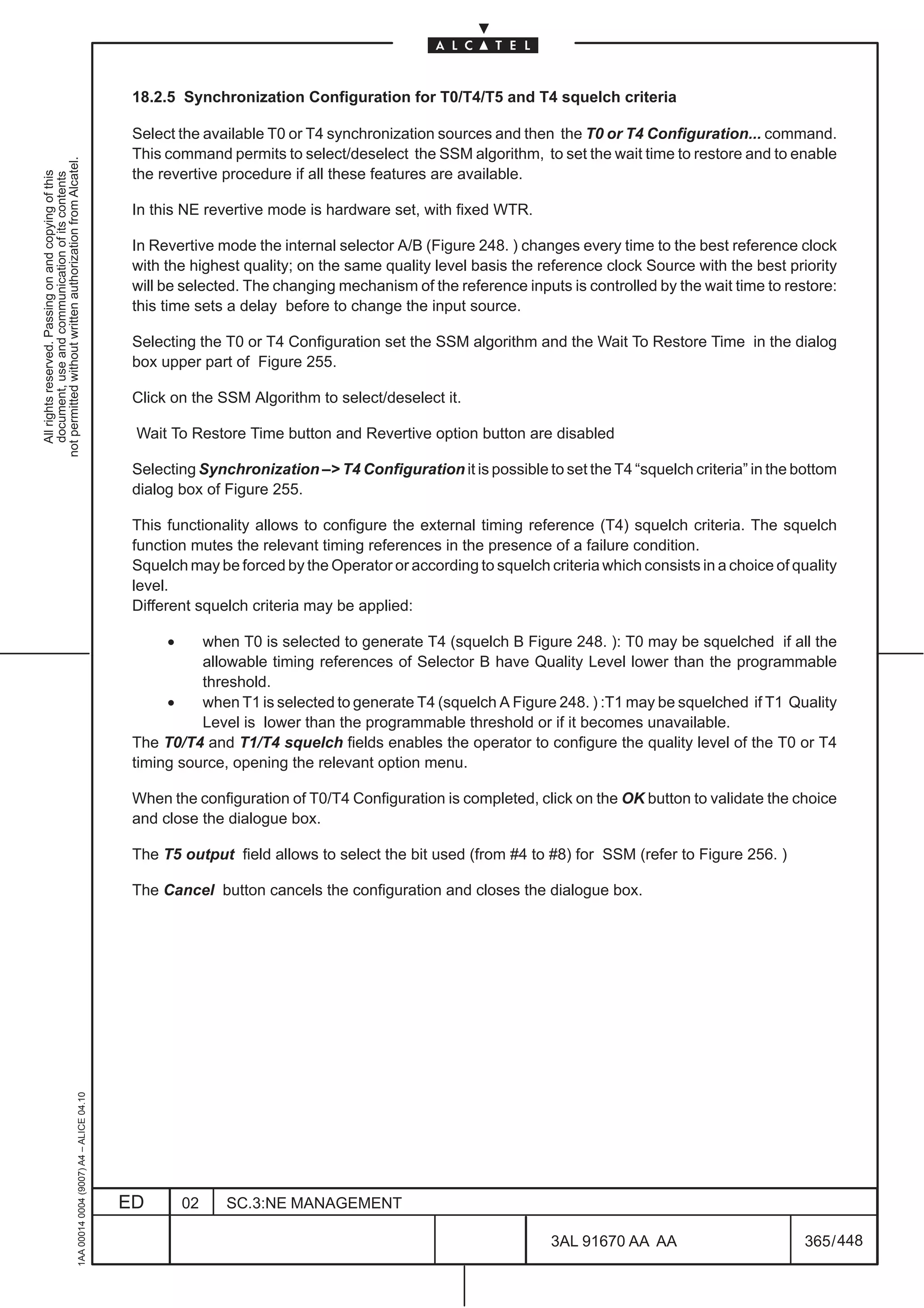 18.2.5 Synchronization Configuration for T0/T4/T5 and T4 squelch criteria

                                                                                               Select the available T0 or T4 synchronization sources and then the T0 or T4 Configuration... command.
                                                                                               This command permits to select/deselect the SSM algorithm, to set the wait time to restore and to enable
not permitted without written authorization from Alcatel.




                                                                                               the revertive procedure if all these features are available.
  All rights reserved. Passing on and copying of this
  document, use and communication of its contents




                                                                                               In this NE revertive mode is hardware set, with fixed WTR.

                                                                                               In Revertive mode the internal selector A/B (Figure 248. ) changes every time to the best reference clock
                                                                                               with the highest quality; on the same quality level basis the reference clock Source with the best priority
                                                                                               will be selected. The changing mechanism of the reference inputs is controlled by the wait time to restore:
                                                                                               this time sets a delay before to change the input source.

                                                                                               Selecting the T0 or T4 Configuration set the SSM algorithm and the Wait To Restore Time in the dialog
                                                                                               box upper part of Figure 255.

                                                                                               Click on the SSM Algorithm to select/deselect it.

                                                                                               Wait To Restore Time button and Revertive option button are disabled

                                                                                               Selecting Synchronization – T4 Configuration it is possible to set the T4 “squelch criteria” in the bottom
                                                                                               dialog box of Figure 255.

                                                                                               This functionality allows to configure the external timing reference (T4) squelch criteria. The squelch
                                                                                               function mutes the relevant timing references in the presence of a failure condition.
                                                                                               Squelch may be forced by the Operator or according to squelch criteria which consists in a choice of quality
                                                                                               level.
                                                                                               Different squelch criteria may be applied:

                                                                                                    •    when T0 is selected to generate T4 (squelch B Figure 248. ): T0 may be squelched if all the
                                                                                                         allowable timing references of Selector B have Quality Level lower than the programmable
                                                                                                         threshold.
                                                                                                    •    when T1 is selected to generate T4 (squelch A Figure 248. ) :T1 may be squelched if T1 Quality
                                                                                                         Level is lower than the programmable threshold or if it becomes unavailable.
                                                                                               The T0/T4 and T1/T4 squelch fields enables the operator to configure the quality level of the T0 or T4
                                                                                               timing source, opening the relevant option menu.

                                                                                               When the configuration of T0/T4 Configuration is completed, click on the OK button to validate the choice
                                                                                               and close the dialogue box.

                                                                                               The T5 output field allows to select the bit used (from #4 to #8) for SSM (refer to Figure 256. )

                                                                                               The Cancel button cancels the configuration and closes the dialogue box.
                                                     1AA 00014 0004 (9007) A4 – ALICE 04.10




                                                                                              ED        02   SC.3:NE MANAGEMENT

                                                                                                                                                               3AL 91670 AA AA                        365 / 448


                                                                                                                                                                             448
 
