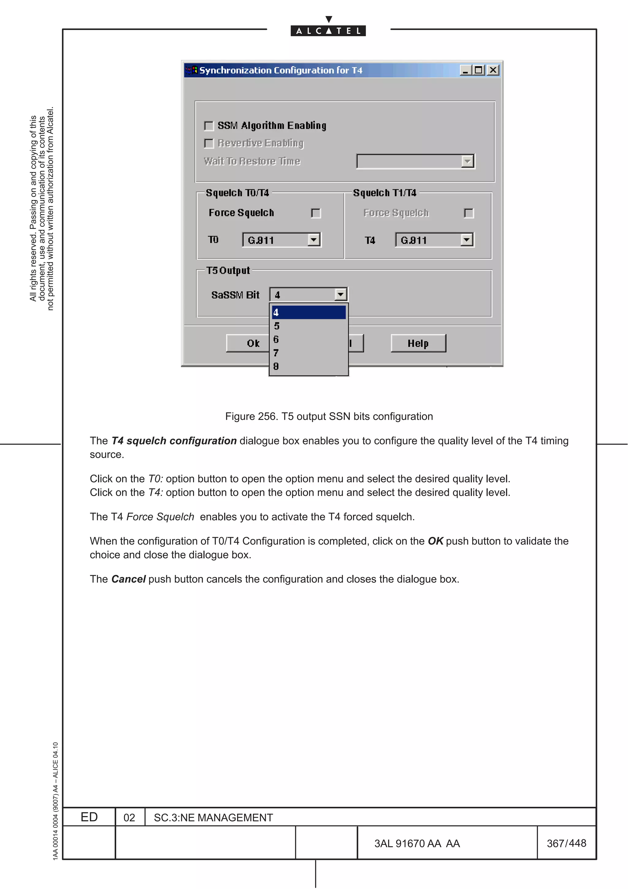 not permitted without written authorization from Alcatel.
  All rights reserved. Passing on and copying of this
  document, use and communication of its contents




                                                                                                                            Figure 256. T5 output SSN bits configuration

                                                                                               The T4 squelch configuration dialogue box enables you to configure the quality level of the T4 timing
                                                                                               source.

                                                                                               Click on the T0: option button to open the option menu and select the desired quality level.
                                                                                               Click on the T4: option button to open the option menu and select the desired quality level.

                                                                                               The T4 Force Squelch enables you to activate the T4 forced squelch.

                                                                                               When the configuration of T0/T4 Configuration is completed, click on the OK push button to validate the
                                                                                               choice and close the dialogue box.

                                                                                               The Cancel push button cancels the configuration and closes the dialogue box.
                                                     1AA 00014 0004 (9007) A4 – ALICE 04.10




                                                                                              ED      02     SC.3:NE MANAGEMENT

                                                                                                                                                             3AL 91670 AA AA                     367 / 448


                                                                                                                                                                           448
 
