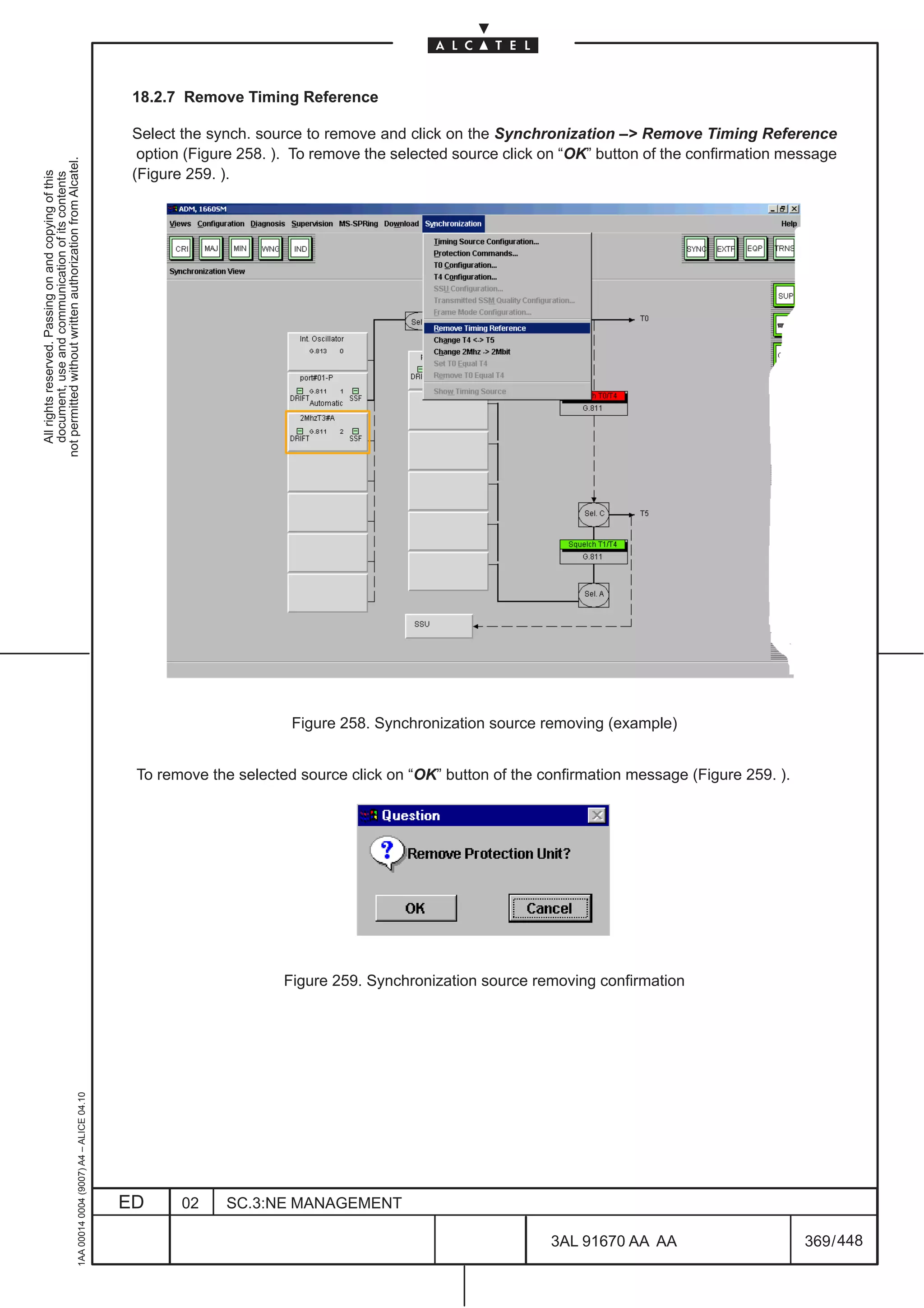 18.2.7 Remove Timing Reference

                                                                                               Select the synch. source to remove and click on the Synchronization – Remove Timing Reference
                                                                                                option (Figure 258. ). To remove the selected source click on “OK” button of the confirmation message
not permitted without written authorization from Alcatel.




                                                                                               (Figure 259. ).
  All rights reserved. Passing on and copying of this
  document, use and communication of its contents




                                                                                                                      Figure 258. Synchronization source removing (example)


                                                                                               To remove the selected source click on “OK” button of the confirmation message (Figure 259. ).




                                                                                                                    Figure 259. Synchronization source removing confirmation
                                                     1AA 00014 0004 (9007) A4 – ALICE 04.10




                                                                                              ED      02    SC.3:NE MANAGEMENT

                                                                                                                                                           3AL 91670 AA AA                      369 / 448


                                                                                                                                                                        448
 
