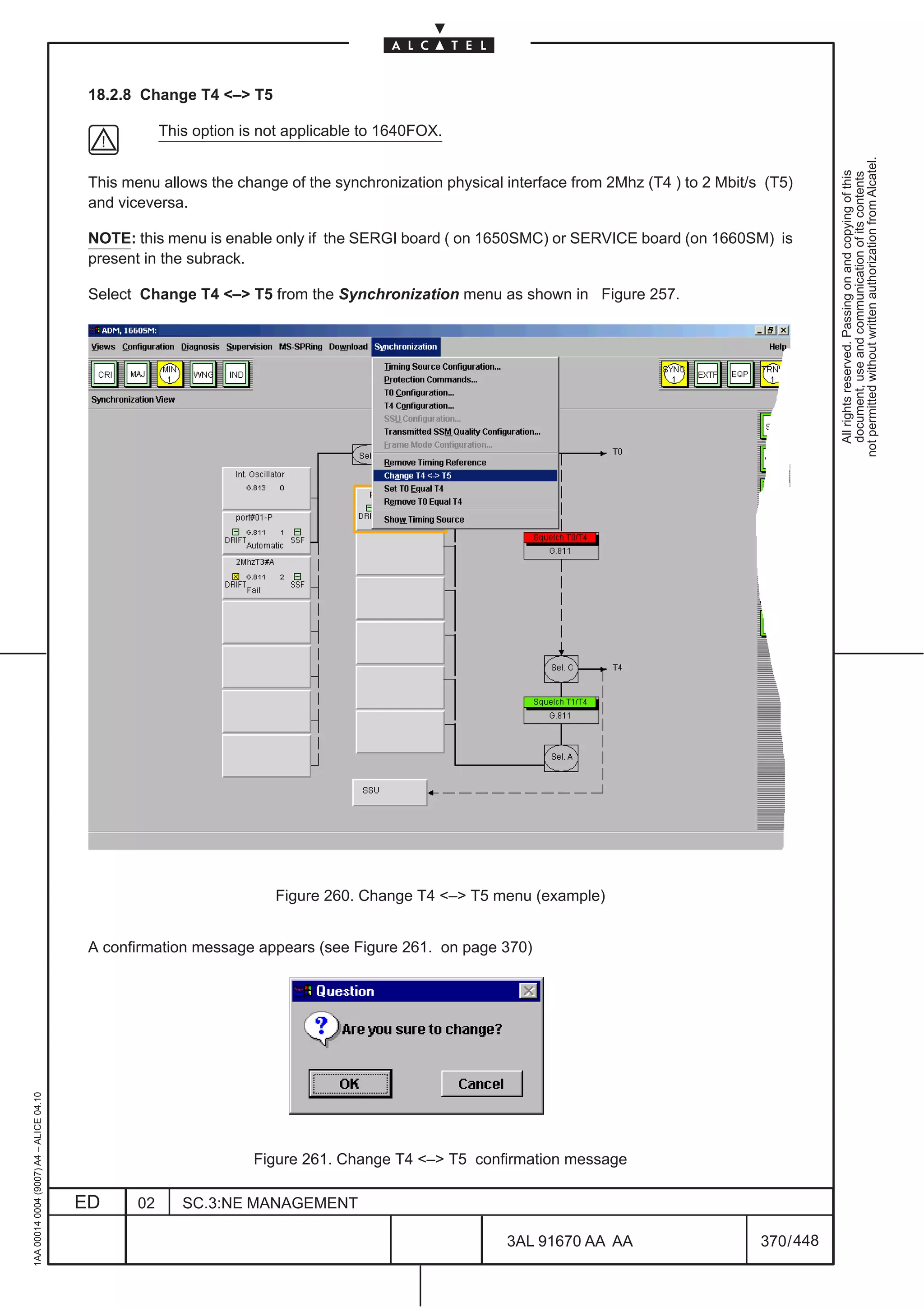 18.2.8 Change T4 – T5

                                                      This option is not applicable to 1640FOX.




                                                                                                                                                       not permitted without written authorization from Alcatel.
                                                                                                                                                         All rights reserved. Passing on and copying of this
                                                                                                                                                         document, use and communication of its contents
                                          This menu allows the change of the synchronization physical interface from 2Mhz (T4 ) to 2 Mbit/s (T5)
                                          and viceversa.

                                          NOTE: this menu is enable only if the SERGI board ( on 1650SMC) or SERVICE board (on 1660SM) is
                                          present in the subrack.

                                          Select Change T4 – T5 from the Synchronization menu as shown in Figure 257.




                                                                      Figure 260. Change T4 – T5 menu (example)


                                          A confirmation message appears (see Figure 261. on page 370)
1AA 00014 0004 (9007) A4 – ALICE 04.10




                                                                   Figure 261. Change T4 – T5 confirmation message

                                         ED      02      SC.3:NE MANAGEMENT

                                                                                                      3AL 91670 AA AA                      370 / 448


                                                                                                                   448
 