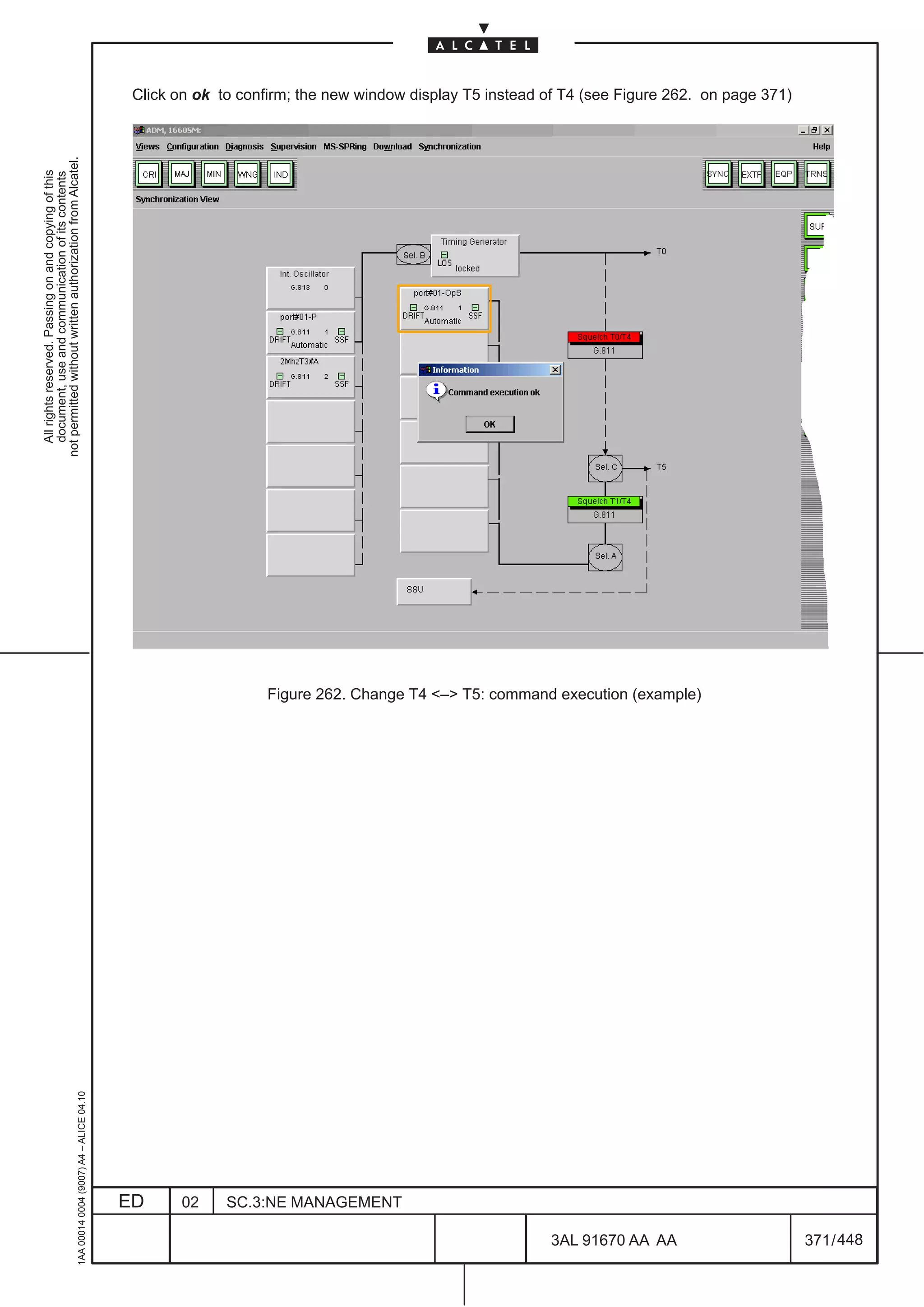 Click on ok to confirm; the new window display T5 instead of T4 (see Figure 262. on page 371)
not permitted without written authorization from Alcatel.
  All rights reserved. Passing on and copying of this
  document, use and communication of its contents




                                                                                                                  Figure 262. Change T4 – T5: command execution (example)
                                                     1AA 00014 0004 (9007) A4 – ALICE 04.10




                                                                                              ED     02     SC.3:NE MANAGEMENT

                                                                                                                                                          3AL 91670 AA AA                      371 / 448


                                                                                                                                                                      448
 