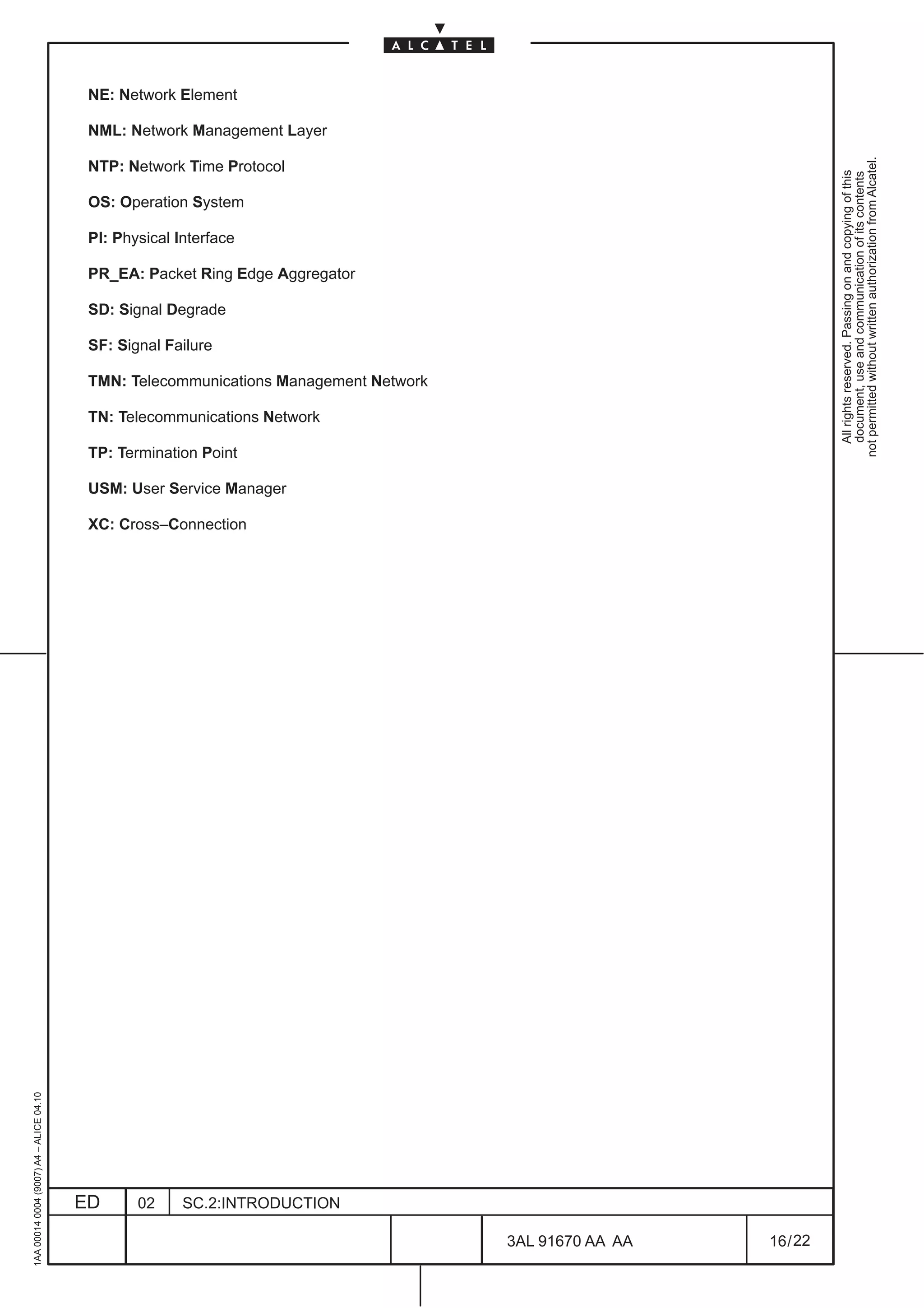 NE: Network Element

                                          NML: Network Management Layer




                                                                                                                   not permitted without written authorization from Alcatel.
                                          NTP: Network Time Protocol




                                                                                                                     All rights reserved. Passing on and copying of this
                                                                                                                     document, use and communication of its contents
                                          OS: Operation System

                                          PI: Physical Interface

                                          PR_EA: Packet Ring Edge Aggregator

                                          SD: Signal Degrade

                                          SF: Signal Failure

                                          TMN: Telecommunications Management Network

                                          TN: Telecommunications Network

                                          TP: Termination Point

                                          USM: User Service Manager

                                          XC: Cross–Connection
1AA 00014 0004 (9007) A4 – ALICE 04.10




                                         ED      02     SC.2:INTRODUCTION

                                                                                       3AL 91670 AA AA   16 / 22


                                                                                                 22
 