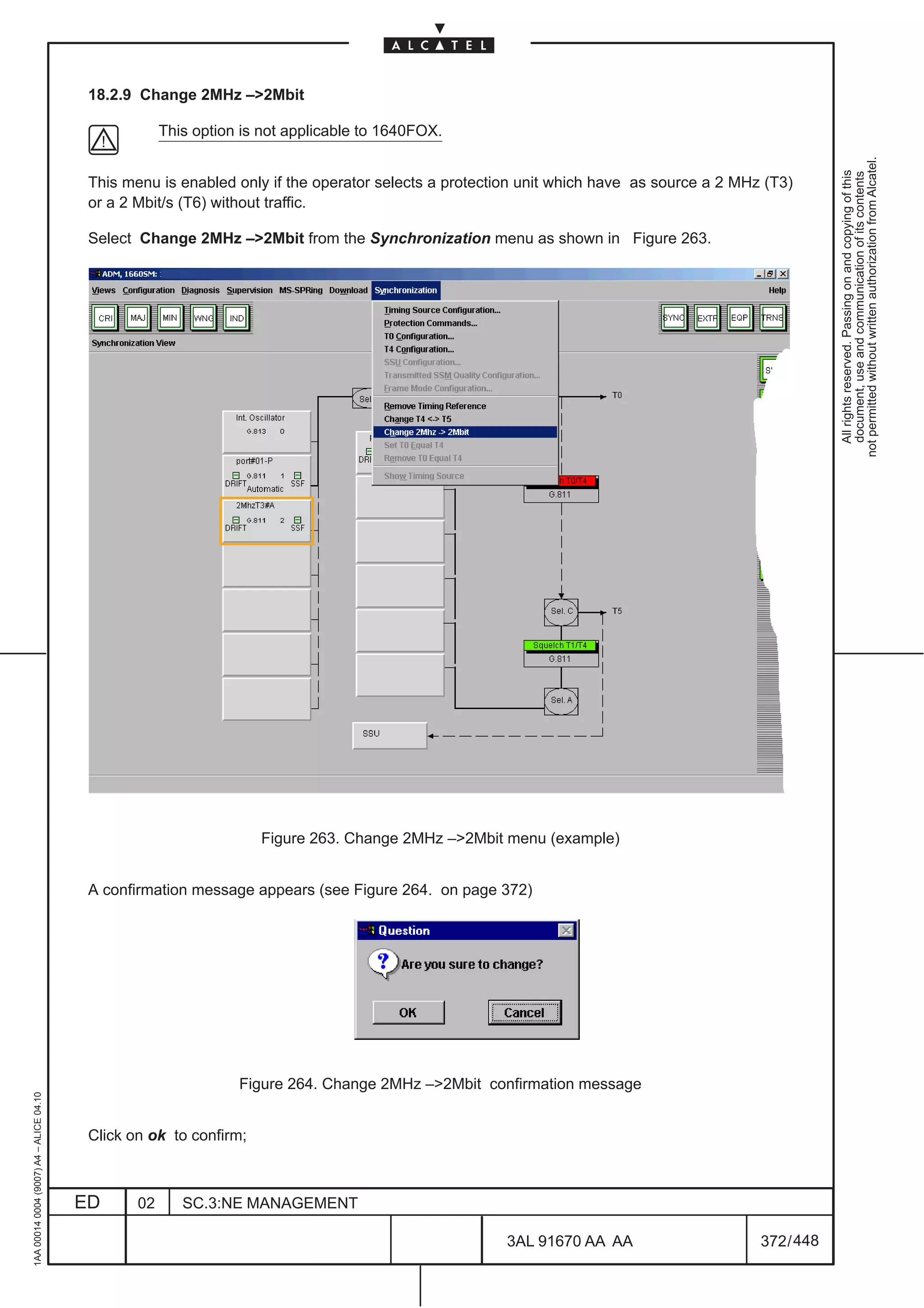 18.2.9 Change 2MHz –2Mbit

                                                      This option is not applicable to 1640FOX.




                                                                                                                                                      not permitted without written authorization from Alcatel.
                                                                                                                                                        All rights reserved. Passing on and copying of this
                                                                                                                                                        document, use and communication of its contents
                                          This menu is enabled only if the operator selects a protection unit which have as source a 2 MHz (T3)
                                          or a 2 Mbit/s (T6) without traffic.

                                          Select Change 2MHz –2Mbit from the Synchronization menu as shown in Figure 263.




                                                                    Figure 263. Change 2MHz –2Mbit menu (example)


                                          A confirmation message appears (see Figure 264. on page 372)




                                                                 Figure 264. Change 2MHz –2Mbit confirmation message
1AA 00014 0004 (9007) A4 – ALICE 04.10




                                          Click on ok to confirm;



                                         ED      02      SC.3:NE MANAGEMENT

                                                                                                      3AL 91670 AA AA                     372 / 448


                                                                                                                   448
 