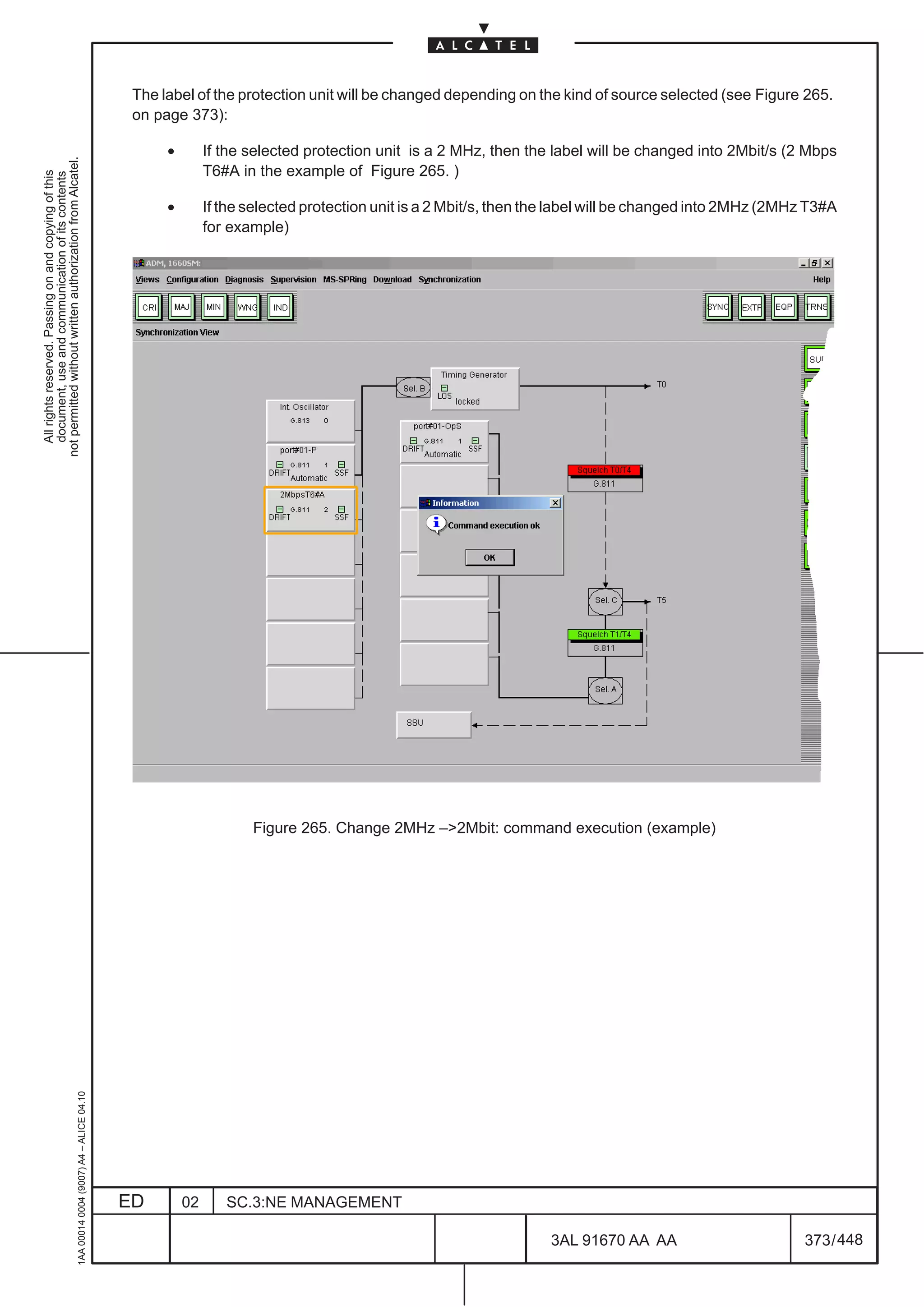 The label of the protection unit will be changed depending on the kind of source selected (see Figure 265.
                                                                                               on page 373):

                                                                                                    •        If the selected protection unit is a 2 MHz, then the label will be changed into 2Mbit/s (2 Mbps
not permitted without written authorization from Alcatel.




                                                                                                             T6#A in the example of Figure 265. )
  All rights reserved. Passing on and copying of this
  document, use and communication of its contents




                                                                                                    •        If the selected protection unit is a 2 Mbit/s, then the label will be changed into 2MHz (2MHz T3#A
                                                                                                             for example)




                                                                                                                    Figure 265. Change 2MHz –2Mbit: command execution (example)
                                                     1AA 00014 0004 (9007) A4 – ALICE 04.10




                                                                                              ED        02      SC.3:NE MANAGEMENT

                                                                                                                                                                  3AL 91670 AA AA                         373 / 448


                                                                                                                                                                                448
 