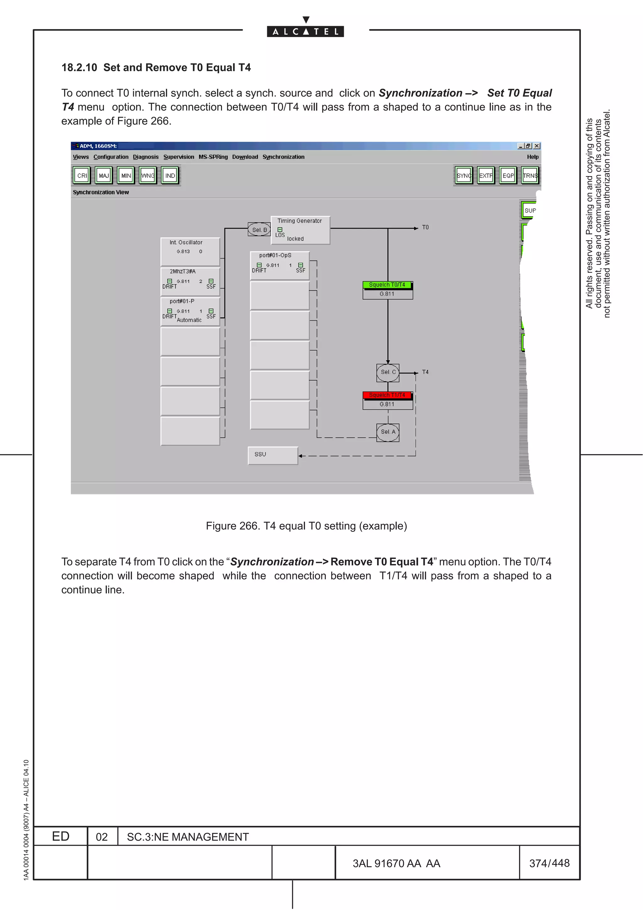 18.2.10 Set and Remove T0 Equal T4

                                          To connect T0 internal synch. select a synch. source and click on Synchronization – Set T0 Equal
                                          T4 menu option. The connection between T0/T4 will pass from a shaped to a continue line as in the




                                                                                                                                                   not permitted without written authorization from Alcatel.
                                          example of Figure 266.




                                                                                                                                                     All rights reserved. Passing on and copying of this
                                                                                                                                                     document, use and communication of its contents
                                                                      Figure 266. T4 equal T0 setting (example)


                                          To separate T4 from T0 click on the “Synchronization – Remove T0 Equal T4” menu option. The T0/T4
                                          connection will become shaped while the connection between T1/T4 will pass from a shaped to a
                                          continue line.
1AA 00014 0004 (9007) A4 – ALICE 04.10




                                         ED     02     SC.3:NE MANAGEMENT

                                                                                                    3AL 91670 AA AA                    374 / 448


                                                                                                                  448
 