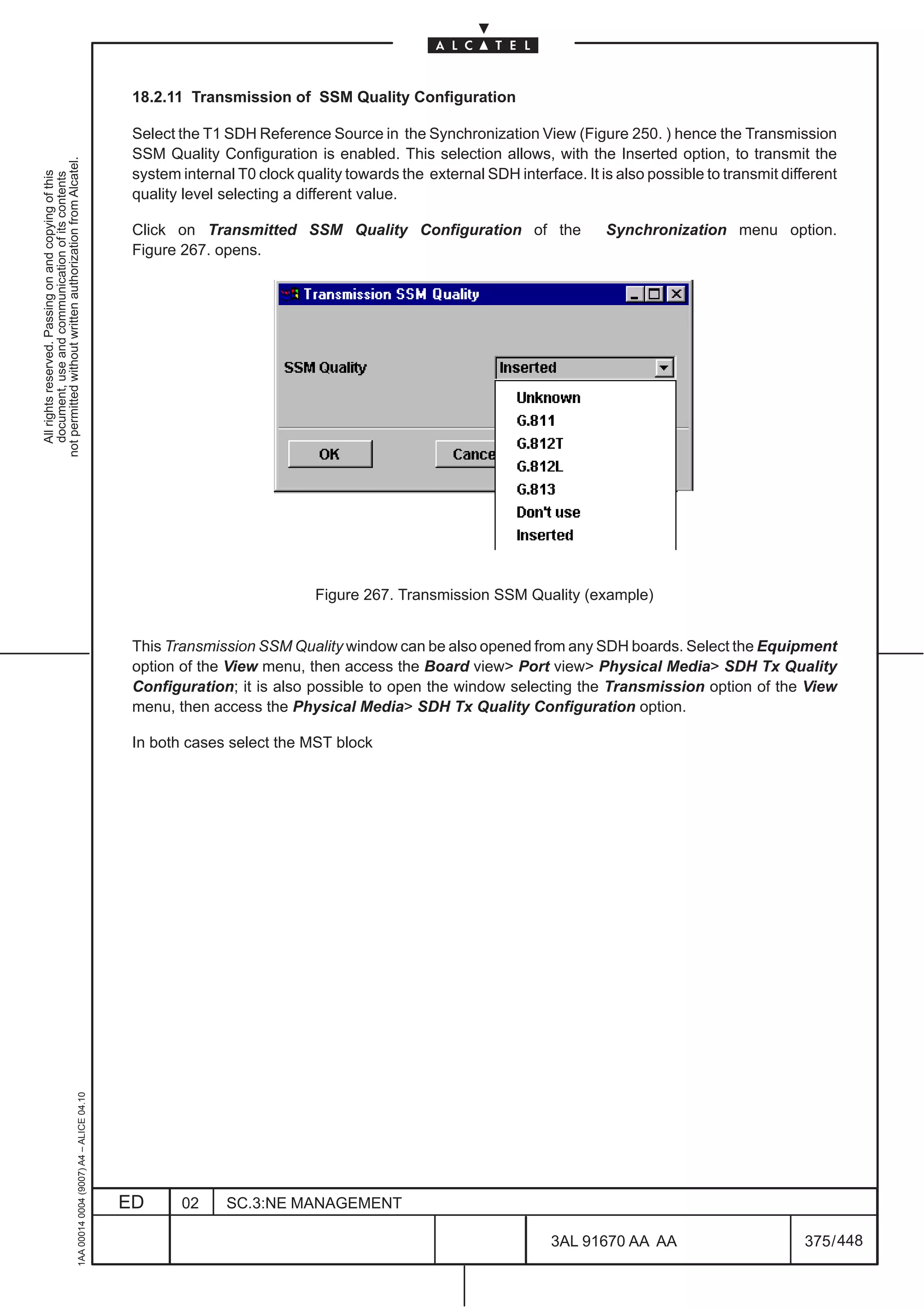 18.2.11 Transmission of SSM Quality Configuration

                                                                                               Select the T1 SDH Reference Source in the Synchronization View (Figure 250. ) hence the Transmission
                                                                                               SSM Quality Configuration is enabled. This selection allows, with the Inserted option, to transmit the
not permitted without written authorization from Alcatel.




                                                                                               system internal T0 clock quality towards the external SDH interface. It is also possible to transmit different
  All rights reserved. Passing on and copying of this
  document, use and communication of its contents




                                                                                               quality level selecting a different value.

                                                                                               Click on Transmitted SSM Quality Configuration of the                    Synchronization menu option.
                                                                                               Figure 267. opens.




                                                                                                                           Figure 267. Transmission SSM Quality (example)


                                                                                               This Transmission SSM Quality window can be also opened from any SDH boards. Select the Equipment
                                                                                               option of the View menu, then access the Board view Port view Physical Media SDH Tx Quality
                                                                                               Configuration; it is also possible to open the window selecting the Transmission option of the View
                                                                                               menu, then access the Physical Media SDH Tx Quality Configuration option.

                                                                                               In both cases select the MST block
                                                     1AA 00014 0004 (9007) A4 – ALICE 04.10




                                                                                              ED      02     SC.3:NE MANAGEMENT

                                                                                                                                                                3AL 91670 AA AA                        375 / 448


                                                                                                                                                                              448
 