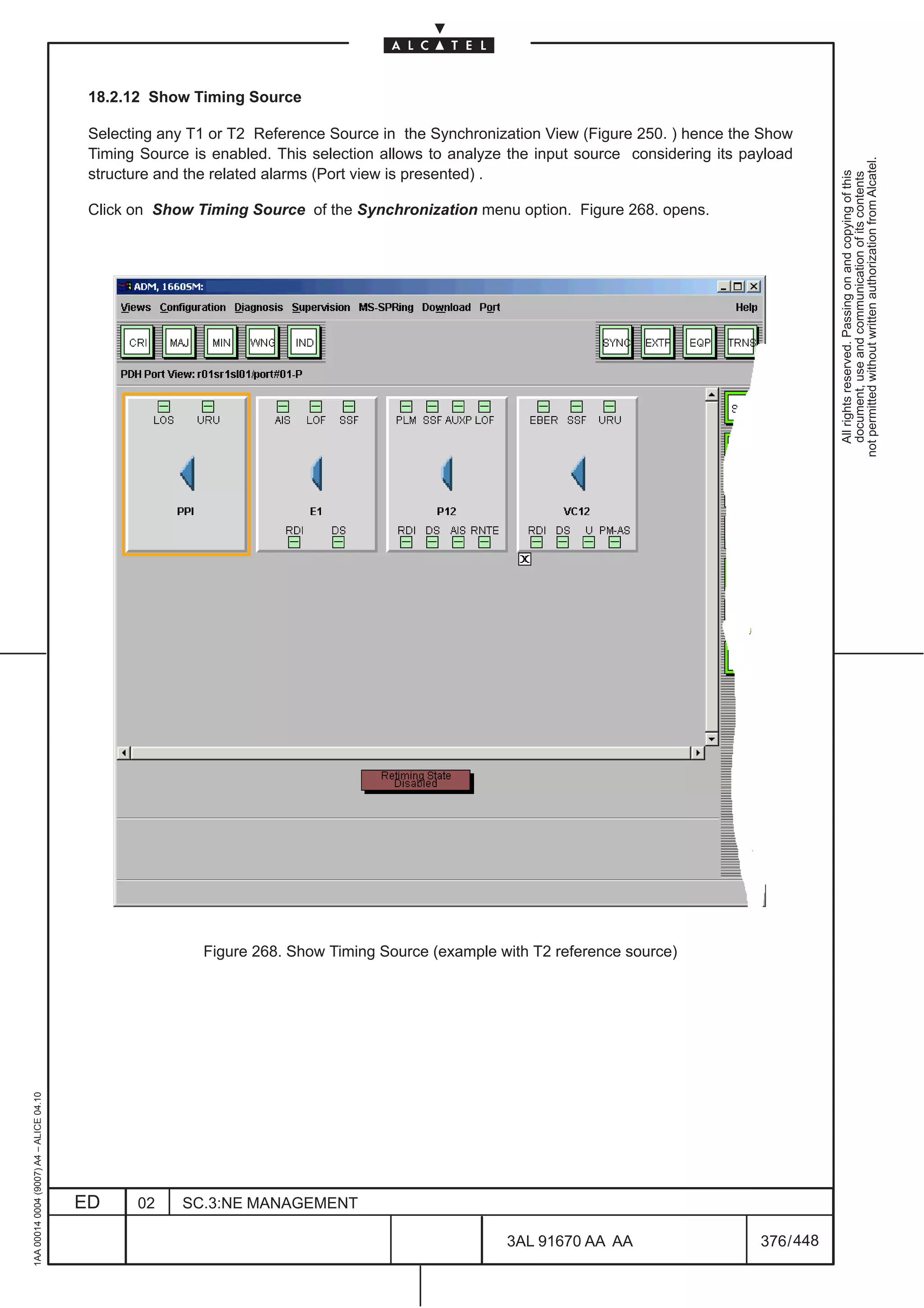 18.2.12 Show Timing Source

                                          Selecting any T1 or T2 Reference Source in the Synchronization View (Figure 250. ) hence the Show
                                          Timing Source is enabled. This selection allows to analyze the input source considering its payload




                                                                                                                                                    not permitted without written authorization from Alcatel.
                                          structure and the related alarms (Port view is presented) .




                                                                                                                                                      All rights reserved. Passing on and copying of this
                                                                                                                                                      document, use and communication of its contents
                                          Click on Show Timing Source of the Synchronization menu option. Figure 268. opens.




                                                          Figure 268. Show Timing Source (example with T2 reference source)
1AA 00014 0004 (9007) A4 – ALICE 04.10




                                         ED     02     SC.3:NE MANAGEMENT

                                                                                                    3AL 91670 AA AA                     376 / 448


                                                                                                                 448
 