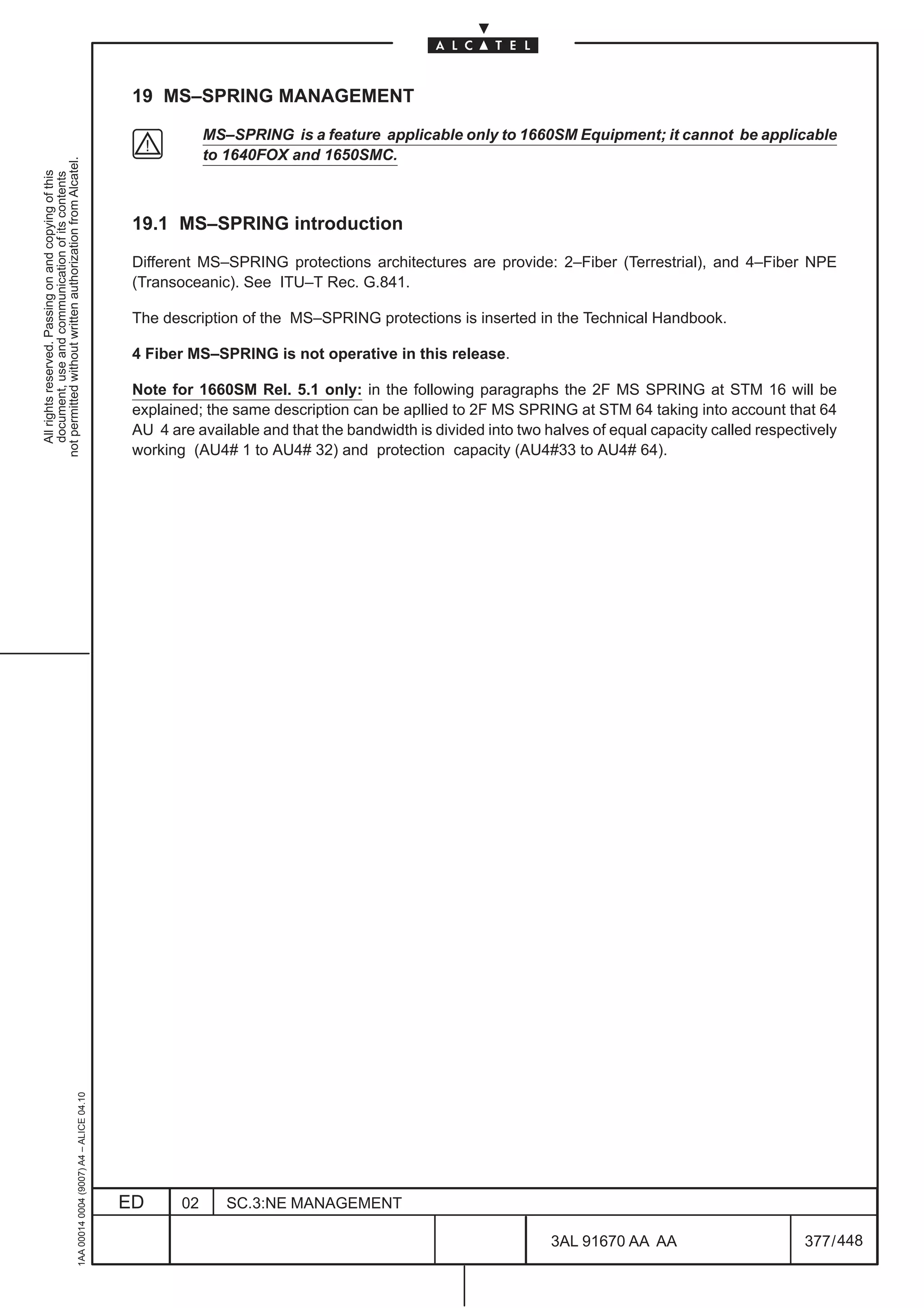 19 MS–SPRING MANAGEMENT

                                                                                                           MS–SPRING is a feature applicable only to 1660SM Equipment; it cannot be applicable
                                                                                                           to 1640FOX and 1650SMC.
not permitted without written authorization from Alcatel.
  All rights reserved. Passing on and copying of this
  document, use and communication of its contents




                                                                                               19.1 MS–SPRING introduction

                                                                                               Different MS–SPRING protections architectures are provide: 2–Fiber (Terrestrial), and 4–Fiber NPE
                                                                                               (Transoceanic). See ITU–T Rec. G.841.

                                                                                               The description of the MS–SPRING protections is inserted in the Technical Handbook.

                                                                                               4 Fiber MS–SPRING is not operative in this release.

                                                                                               Note for 1660SM Rel. 5.1 only: in the following paragraphs the 2F MS SPRING at STM 16 will be
                                                                                               explained; the same description can be apllied to 2F MS SPRING at STM 64 taking into account that 64
                                                                                               AU 4 are available and that the bandwidth is divided into two halves of equal capacity called respectively
                                                                                               working (AU4# 1 to AU4# 32) and protection capacity (AU4#33 to AU4# 64).
                                                     1AA 00014 0004 (9007) A4 – ALICE 04.10




                                                                                              ED      02      SC.3:NE MANAGEMENT

                                                                                                                                                             3AL 91670 AA AA                        377 / 448


                                                                                                                                                                           448
 