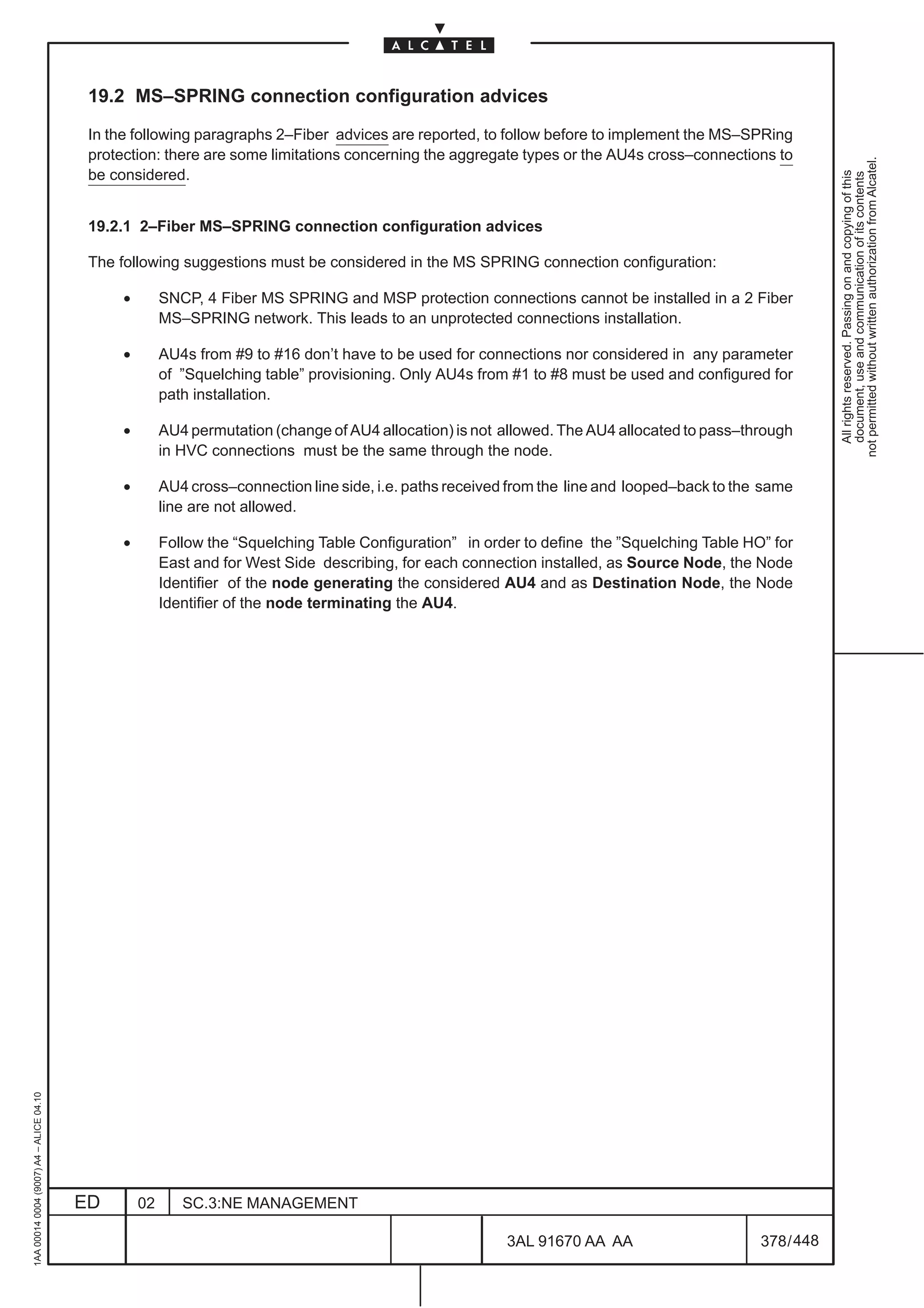 19.2 MS–SPRING connection configuration advices

                                          In the following paragraphs 2–Fiber advices are reported, to follow before to implement the MS–SPRing
                                          protection: there are some limitations concerning the aggregate types or the AU4s cross–connections to




                                                                                                                                                            not permitted without written authorization from Alcatel.
                                          be considered.




                                                                                                                                                              All rights reserved. Passing on and copying of this
                                                                                                                                                              document, use and communication of its contents
                                          19.2.1 2–Fiber MS–SPRING connection configuration advices

                                          The following suggestions must be considered in the MS SPRING connection configuration:

                                               •        SNCP, 4 Fiber MS SPRING and MSP protection connections cannot be installed in a 2 Fiber
                                                        MS–SPRING network. This leads to an unprotected connections installation.

                                               •        AU4s from #9 to #16 don’t have to be used for connections nor considered in any parameter
                                                        of ”Squelching table” provisioning. Only AU4s from #1 to #8 must be used and configured for
                                                        path installation.

                                               •        AU4 permutation (change of AU4 allocation) is not allowed. The AU4 allocated to pass–through
                                                        in HVC connections must be the same through the node.

                                               •        AU4 cross–connection line side, i.e. paths received from the line and looped–back to the same
                                                        line are not allowed.

                                               •        Follow the “Squelching Table Configuration” in order to define the ”Squelching Table HO” for
                                                        East and for West Side describing, for each connection installed, as Source Node, the Node
                                                        Identifier of the node generating the considered AU4 and as Destination Node, the Node
                                                        Identifier of the node terminating the AU4.
1AA 00014 0004 (9007) A4 – ALICE 04.10




                                         ED        02      SC.3:NE MANAGEMENT

                                                                                                           3AL 91670 AA AA                      378 / 448


                                                                                                                        448
 