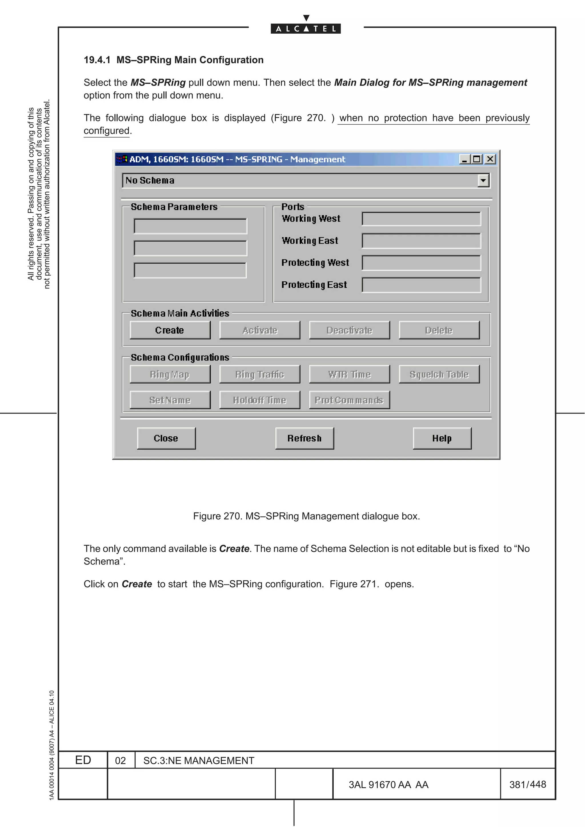 19.4.1 MS–SPRing Main Configuration

                                                                                               Select the MS–SPRing pull down menu. Then select the Main Dialog for MS–SPRing management
                                                                                               option from the pull down menu.
not permitted without written authorization from Alcatel.
  All rights reserved. Passing on and copying of this
  document, use and communication of its contents




                                                                                               The following dialogue box is displayed (Figure 270. ) when no protection have been previously
                                                                                               configured.




                                                                                                                        Figure 270. MS–SPRing Management dialogue box.


                                                                                               The only command available is Create. The name of Schema Selection is not editable but is fixed to “No
                                                                                               Schema”.

                                                                                               Click on Create to start the MS–SPRing configuration. Figure 271. opens.
                                                     1AA 00014 0004 (9007) A4 – ALICE 04.10




                                                                                              ED      02    SC.3:NE MANAGEMENT

                                                                                                                                                           3AL 91670 AA AA                      381 / 448


                                                                                                                                                                        448
 