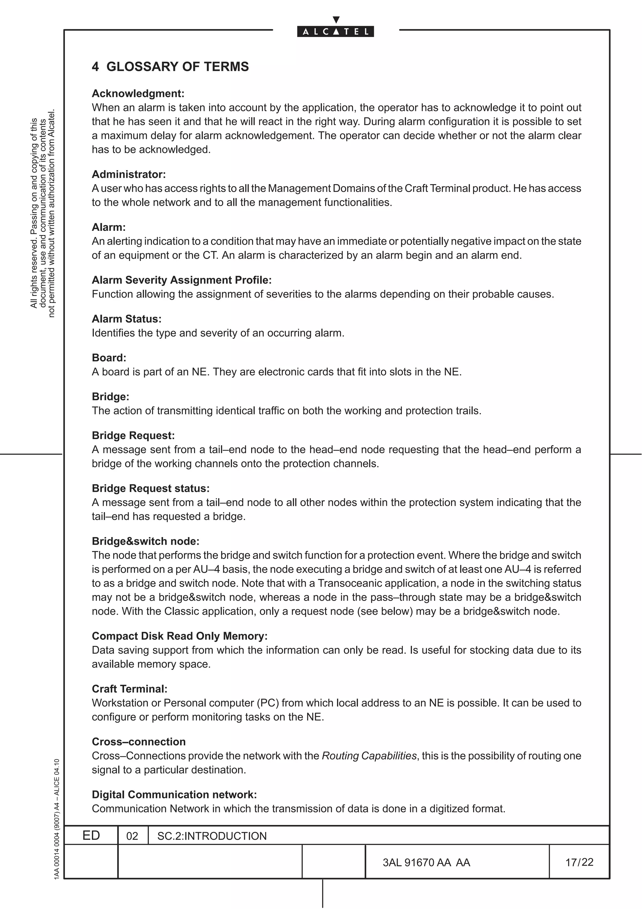 4 GLOSSARY OF TERMS

                                                                                               Acknowledgment:
                                                                                               When an alarm is taken into account by the application, the operator has to acknowledge it to point out
not permitted without written authorization from Alcatel.




                                                                                               that he has seen it and that he will react in the right way. During alarm configuration it is possible to set
  All rights reserved. Passing on and copying of this
  document, use and communication of its contents




                                                                                               a maximum delay for alarm acknowledgement. The operator can decide whether or not the alarm clear
                                                                                               has to be acknowledged.

                                                                                               Administrator:
                                                                                               A user who has access rights to all the Management Domains of the Craft Terminal product. He has access
                                                                                               to the whole network and to all the management functionalities.

                                                                                               Alarm:
                                                                                               An alerting indication to a condition that may have an immediate or potentially negative impact on the state
                                                                                               of an equipment or the CT. An alarm is characterized by an alarm begin and an alarm end.

                                                                                               Alarm Severity Assignment Profile:
                                                                                               Function allowing the assignment of severities to the alarms depending on their probable causes.

                                                                                               Alarm Status:
                                                                                               Identifies the type and severity of an occurring alarm.

                                                                                               Board:
                                                                                               A board is part of an NE. They are electronic cards that fit into slots in the NE.

                                                                                               Bridge:
                                                                                               The action of transmitting identical traffic on both the working and protection trails.

                                                                                               Bridge Request:
                                                                                               A message sent from a tail–end node to the head–end node requesting that the head–end perform a
                                                                                               bridge of the working channels onto the protection channels.

                                                                                               Bridge Request status:
                                                                                               A message sent from a tail–end node to all other nodes within the protection system indicating that the
                                                                                               tail–end has requested a bridge.

                                                                                               Bridge&switch node:
                                                                                               The node that performs the bridge and switch function for a protection event. Where the bridge and switch
                                                                                               is performed on a per AU–4 basis, the node executing a bridge and switch of at least one AU–4 is referred
                                                                                               to as a bridge and switch node. Note that with a Transoceanic application, a node in the switching status
                                                                                               may not be a bridge&switch node, whereas a node in the pass–through state may be a bridge&switch
                                                                                               node. With the Classic application, only a request node (see below) may be a bridge&switch node.

                                                                                               Compact Disk Read Only Memory:
                                                                                               Data saving support from which the information can only be read. Is useful for stocking data due to its
                                                                                               available memory space.

                                                                                               Craft Terminal:
                                                                                               Workstation or Personal computer (PC) from which local address to an NE is possible. It can be used to
                                                                                               configure or perform monitoring tasks on the NE.

                                                                                               Cross–connection
                                                                                               Cross–Connections provide the network with the Routing Capabilities, this is the possibility of routing one
                                                     1AA 00014 0004 (9007) A4 – ALICE 04.10




                                                                                               signal to a particular destination.

                                                                                               Digital Communication network:
                                                                                               Communication Network in which the transmission of data is done in a digitized format.

                                                                                              ED      02     SC.2:INTRODUCTION

                                                                                                                                                               3AL 91670 AA AA                          17 / 22


                                                                                                                                                                              22
 