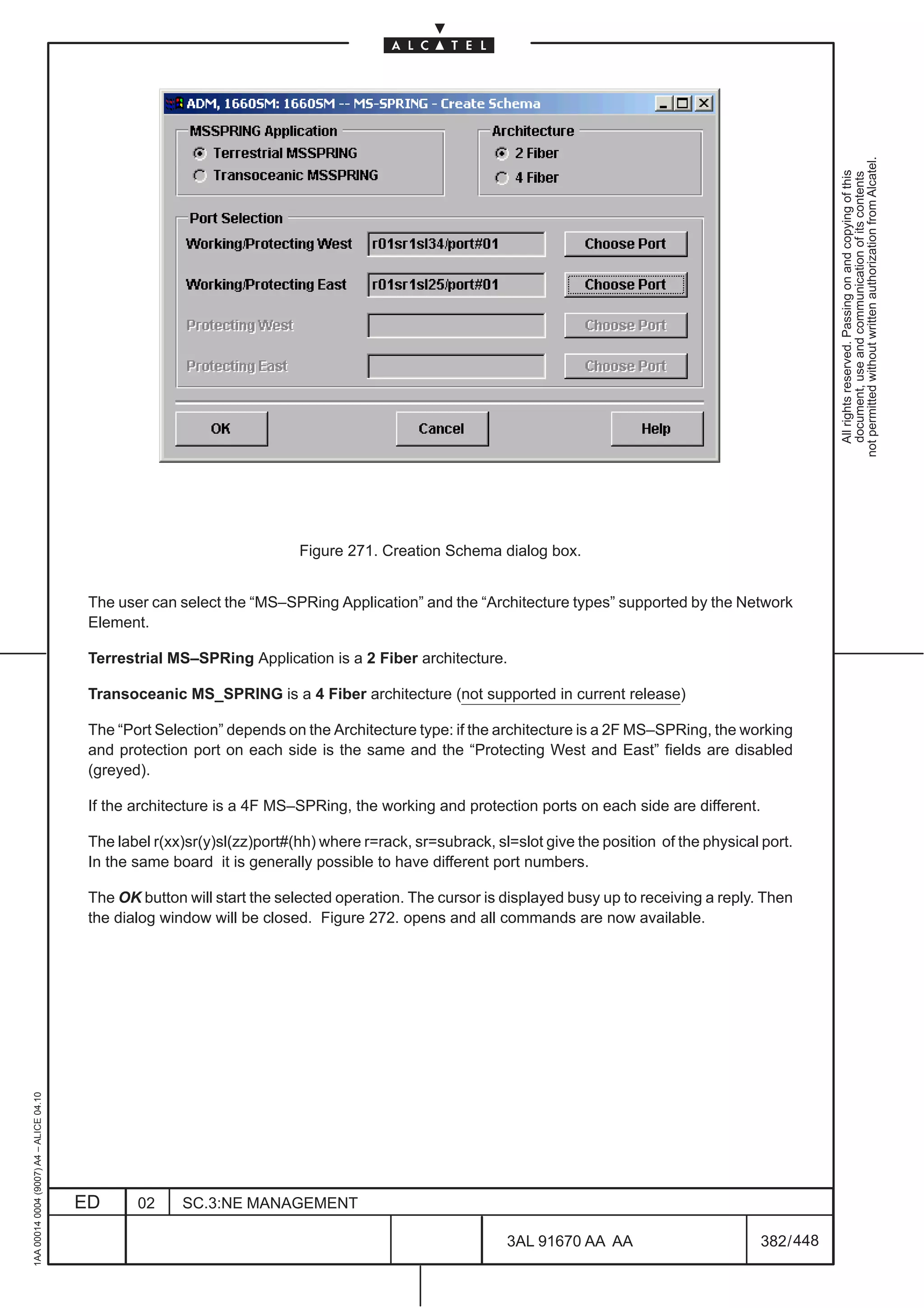 not permitted without written authorization from Alcatel.
                                                                                                                                                                All rights reserved. Passing on and copying of this
                                                                                                                                                                document, use and communication of its contents
                                                                          Figure 271. Creation Schema dialog box.


                                          The user can select the “MS–SPRing Application” and the “Architecture types” supported by the Network
                                          Element.

                                          Terrestrial MS–SPRing Application is a 2 Fiber architecture.

                                          Transoceanic MS_SPRING is a 4 Fiber architecture (not supported in current release)

                                          The “Port Selection” depends on the Architecture type: if the architecture is a 2F MS–SPRing, the working
                                          and protection port on each side is the same and the “Protecting West and East” fields are disabled
                                          (greyed).

                                          If the architecture is a 4F MS–SPRing, the working and protection ports on each side are different.

                                          The label r(xx)sr(y)sl(zz)port#(hh) where r=rack, sr=subrack, sl=slot give the position of the physical port.
                                          In the same board it is generally possible to have different port numbers.

                                          The OK button will start the selected operation. The cursor is displayed busy up to receiving a reply. Then
                                          the dialog window will be closed. Figure 272. opens and all commands are now available.
1AA 00014 0004 (9007) A4 – ALICE 04.10




                                         ED      02     SC.3:NE MANAGEMENT

                                                                                                          3AL 91670 AA AA                         382 / 448


                                                                                                                        448
 