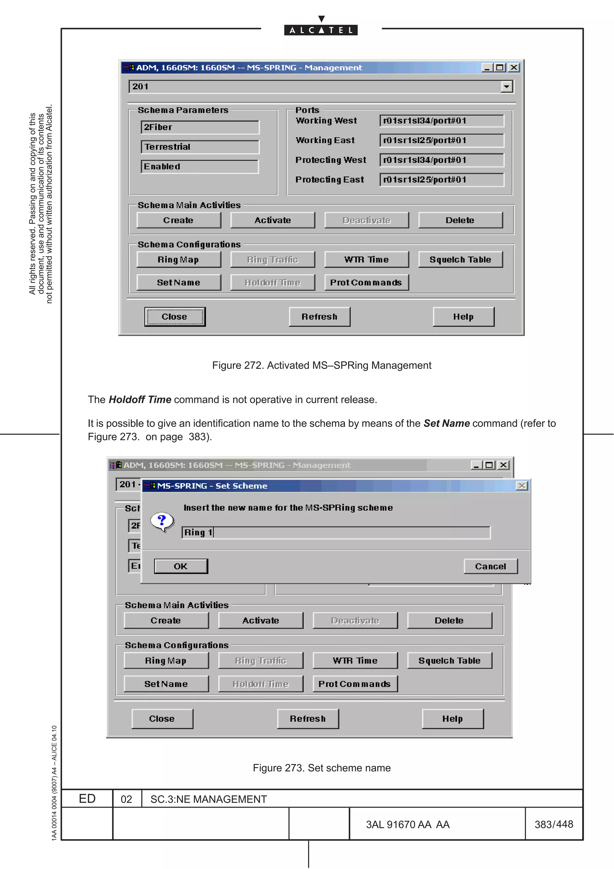 not permitted without written authorization from Alcatel.
  All rights reserved. Passing on and copying of this
  document, use and communication of its contents




                                                                                                                          Figure 272. Activated MS–SPRing Management


                                                                                               The Holdoff Time command is not operative in current release.

                                                                                               It is possible to give an identification name to the schema by means of the Set Name command (refer to
                                                                                               Figure 273. on page 383).
                                                     1AA 00014 0004 (9007) A4 – ALICE 04.10




                                                                                                                                  Figure 273. Set scheme name


                                                                                              ED      02    SC.3:NE MANAGEMENT

                                                                                                                                                           3AL 91670 AA AA                      383 / 448


                                                                                                                                                                        448
 