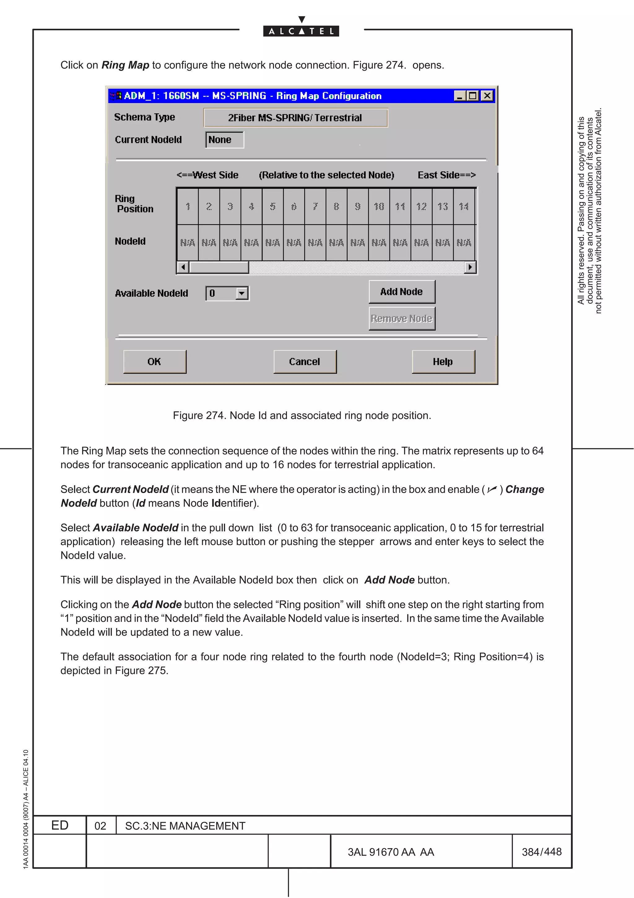 Click on Ring Map to configure the network node connection. Figure 274. opens.




                                                                                                                                                              not permitted without written authorization from Alcatel.
                                                                                                                                                                All rights reserved. Passing on and copying of this
                                                                                                                                                                document, use and communication of its contents
                                                                   Figure 274. Node Id and associated ring node position.


                                          The Ring Map sets the connection sequence of the nodes within the ring. The matrix represents up to 64
                                          nodes for transoceanic application and up to 16 nodes for terrestrial application.

                                          Select Current NodeId (it means the NE where the operator is acting) in the box and enable ( n ) Change
                                          NodeId button (Id means Node Identifier).

                                          Select Available NodeId in the pull down list (0 to 63 for transoceanic application, 0 to 15 for terrestrial
                                          application) releasing the left mouse button or pushing the stepper arrows and enter keys to select the
                                          NodeId value.

                                          This will be displayed in the Available NodeId box then click on Add Node button.

                                          Clicking on the Add Node button the selected “Ring position” will shift one step on the right starting from
                                          “1” position and in the “NodeId” field the Available NodeId value is inserted. In the same time the Available
                                          NodeId will be updated to a new value.

                                          The default association for a four node ring related to the fourth node (NodeId=3; Ring Position=4) is
                                          depicted in Figure 275.
1AA 00014 0004 (9007) A4 – ALICE 04.10




                                         ED      02     SC.3:NE MANAGEMENT

                                                                                                          3AL 91670 AA AA                         384 / 448


                                                                                                                        448
 