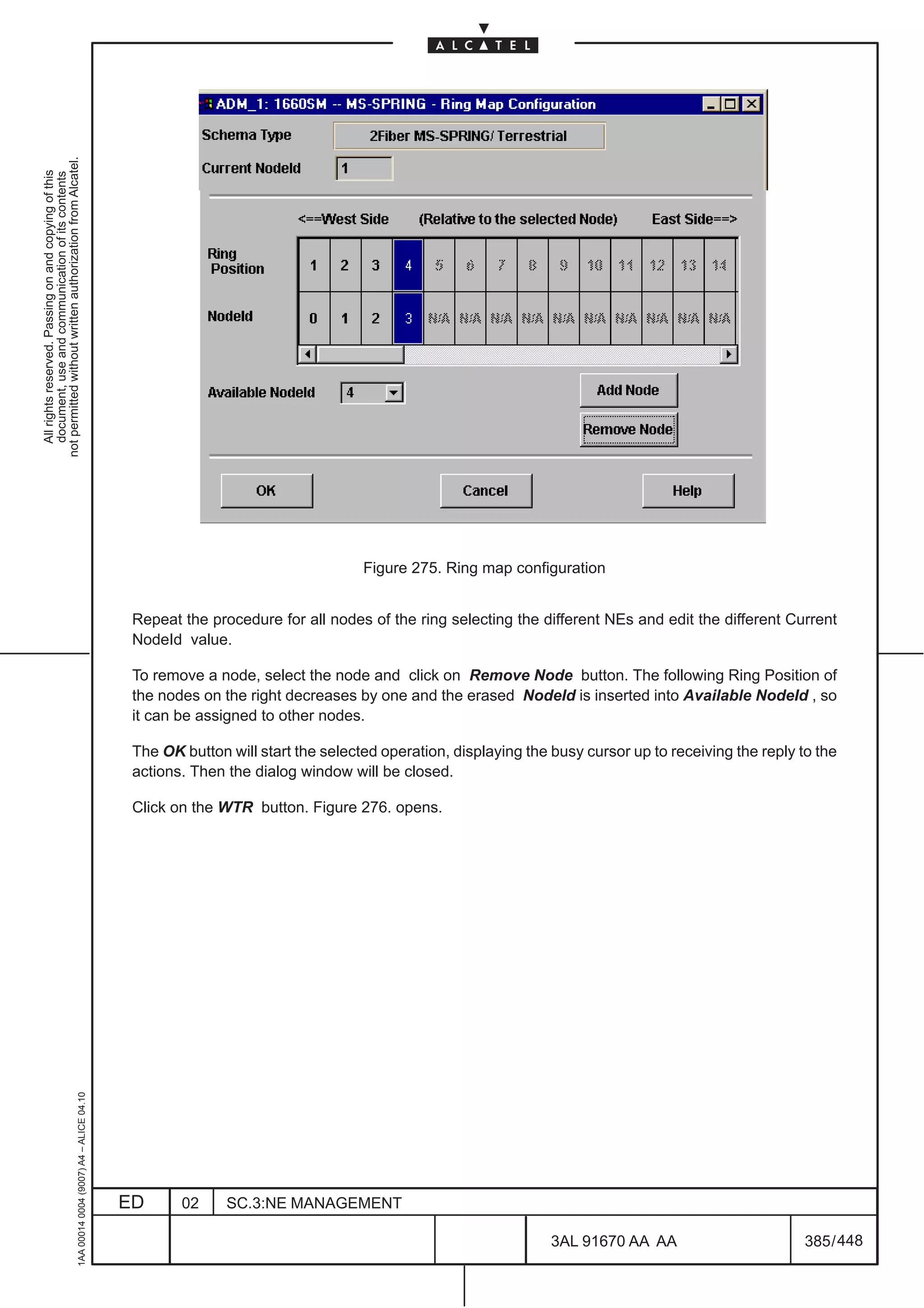 not permitted without written authorization from Alcatel.
  All rights reserved. Passing on and copying of this
  document, use and communication of its contents




                                                                                                                                  Figure 275. Ring map configuration


                                                                                               Repeat the procedure for all nodes of the ring selecting the different NEs and edit the different Current
                                                                                               NodeId value.

                                                                                               To remove a node, select the node and click on Remove Node button. The following Ring Position of
                                                                                               the nodes on the right decreases by one and the erased NodeId is inserted into Available NodeId , so
                                                                                               it can be assigned to other nodes.

                                                                                               The OK button will start the selected operation, displaying the busy cursor up to receiving the reply to the
                                                                                               actions. Then the dialog window will be closed.

                                                                                               Click on the WTR button. Figure 276. opens.
                                                     1AA 00014 0004 (9007) A4 – ALICE 04.10




                                                                                              ED      02     SC.3:NE MANAGEMENT

                                                                                                                                                               3AL 91670 AA AA                        385 / 448


                                                                                                                                                                             448
 