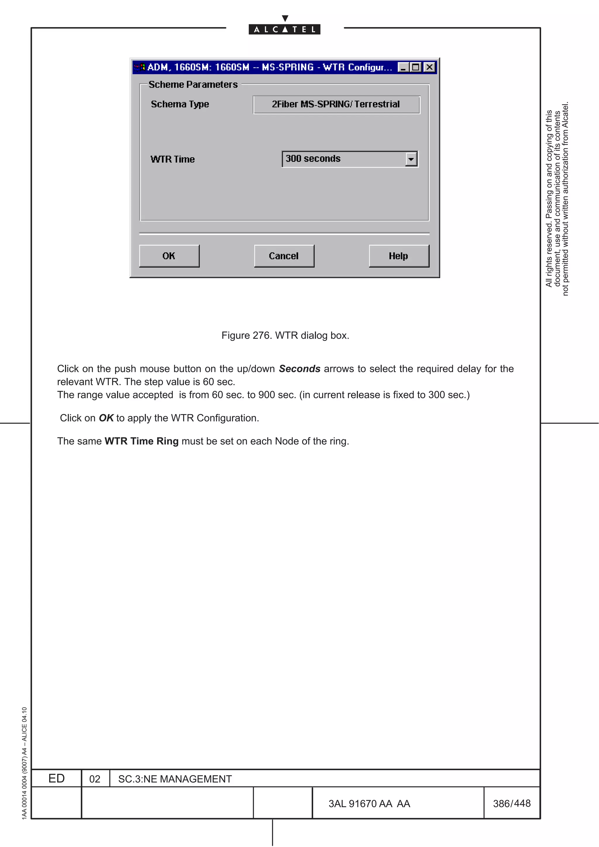 not permitted without written authorization from Alcatel.
                                                                                                                                                    All rights reserved. Passing on and copying of this
                                                                                                                                                    document, use and communication of its contents
                                                                            Figure 276. WTR dialog box.


                                          Click on the push mouse button on the up/down Seconds arrows to select the required delay for the
                                          relevant WTR. The step value is 60 sec.
                                          The range value accepted is from 60 sec. to 900 sec. (in current release is fixed to 300 sec.)

                                          Click on OK to apply the WTR Configuration.

                                          The same WTR Time Ring must be set on each Node of the ring.
1AA 00014 0004 (9007) A4 – ALICE 04.10




                                         ED     02    SC.3:NE MANAGEMENT

                                                                                                   3AL 91670 AA AA                    386 / 448


                                                                                                                448
 