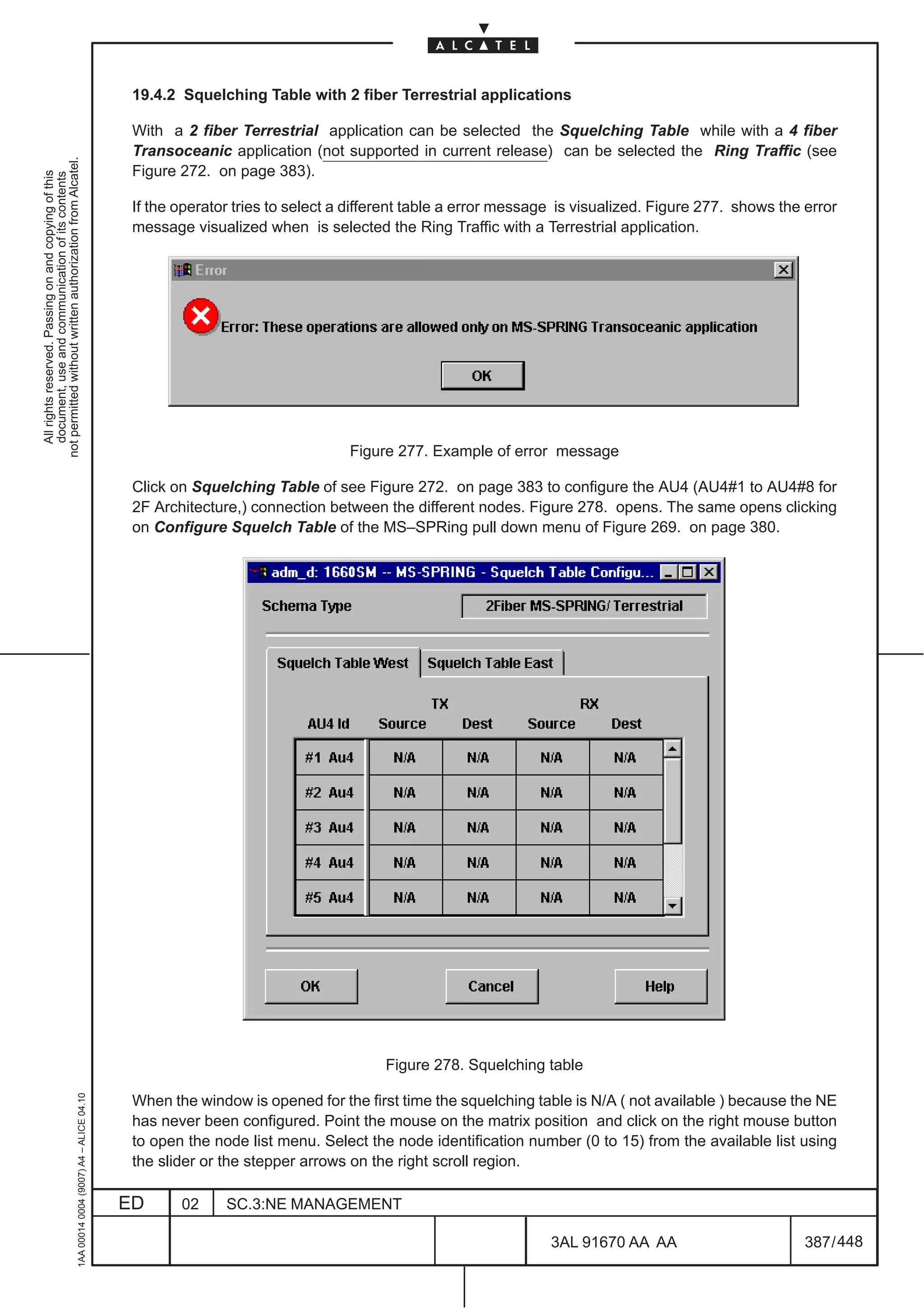 19.4.2 Squelching Table with 2 fiber Terrestrial applications

                                                                                               With a 2 fiber Terrestrial application can be selected the Squelching Table while with a 4 fiber
                                                                                               Transoceanic application (not supported in current release) can be selected the Ring Traffic (see
not permitted without written authorization from Alcatel.




                                                                                               Figure 272. on page 383).
  All rights reserved. Passing on and copying of this
  document, use and communication of its contents




                                                                                               If the operator tries to select a different table a error message is visualized. Figure 277. shows the error
                                                                                               message visualized when is selected the Ring Traffic with a Terrestrial application.




                                                                                                                                Figure 277. Example of error message

                                                                                               Click on Squelching Table of see Figure 272. on page 383 to configure the AU4 (AU4#1 to AU4#8 for
                                                                                               2F Architecture,) connection between the different nodes. Figure 278. opens. The same opens clicking
                                                                                               on Configure Squelch Table of the MS–SPRing pull down menu of Figure 269. on page 380.




                                                                                                                                     Figure 278. Squelching table
                                                     1AA 00014 0004 (9007) A4 – ALICE 04.10




                                                                                               When the window is opened for the first time the squelching table is N/A ( not available ) because the NE
                                                                                               has never been configured. Point the mouse on the matrix position and click on the right mouse button
                                                                                               to open the node list menu. Select the node identification number (0 to 15) from the available list using
                                                                                               the slider or the stepper arrows on the right scroll region.

                                                                                              ED      02     SC.3:NE MANAGEMENT

                                                                                                                                                               3AL 91670 AA AA                        387 / 448


                                                                                                                                                                             448
 