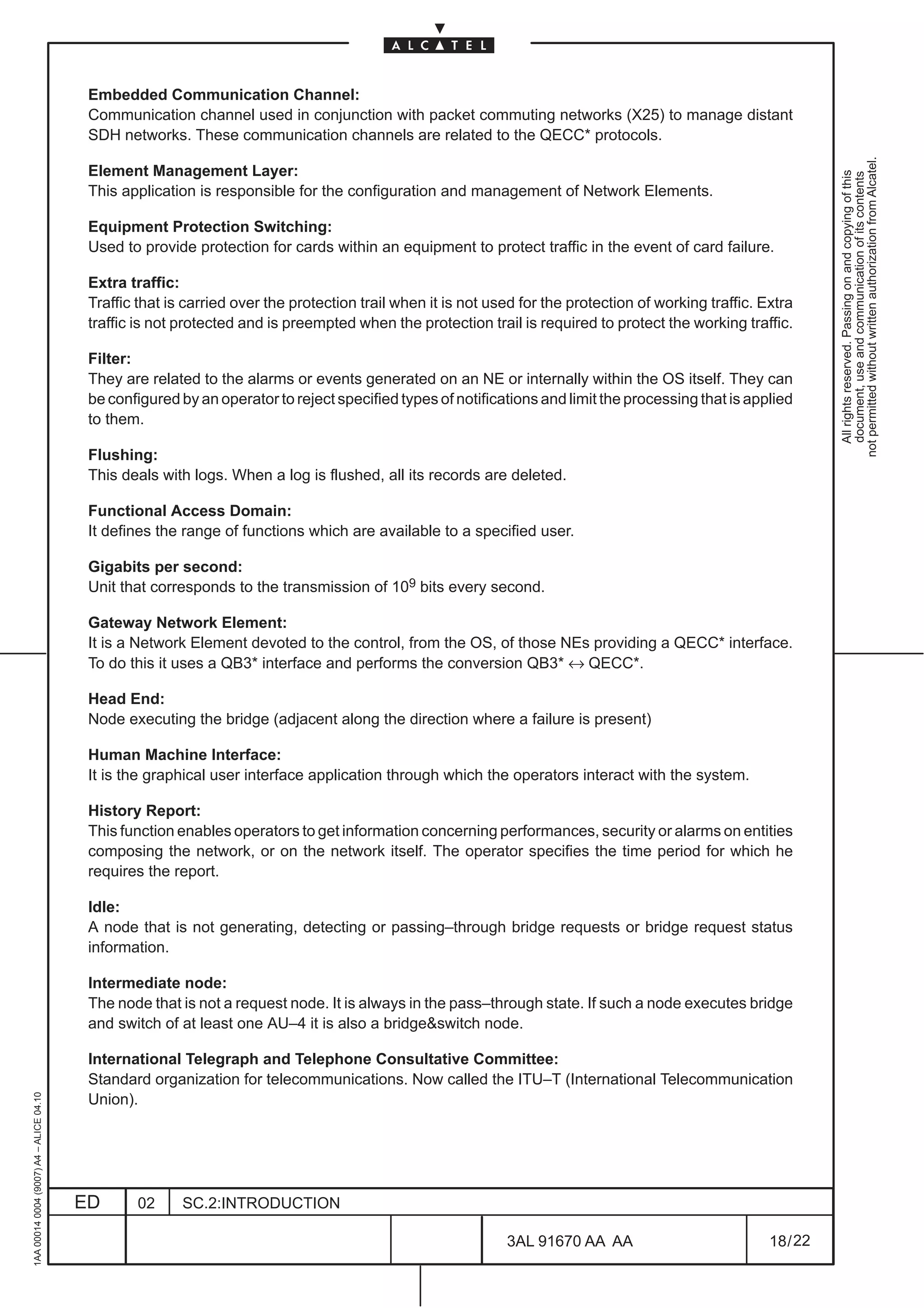 Embedded Communication Channel:
                                          Communication channel used in conjunction with packet commuting networks (X25) to manage distant
                                          SDH networks. These communication channels are related to the QECC* protocols.




                                                                                                                                                                  not permitted without written authorization from Alcatel.
                                          Element Management Layer:




                                                                                                                                                                    All rights reserved. Passing on and copying of this
                                                                                                                                                                    document, use and communication of its contents
                                          This application is responsible for the configuration and management of Network Elements.

                                          Equipment Protection Switching:
                                          Used to provide protection for cards within an equipment to protect traffic in the event of card failure.

                                          Extra traffic:
                                          Traffic that is carried over the protection trail when it is not used for the protection of working traffic. Extra
                                          traffic is not protected and is preempted when the protection trail is required to protect the working traffic.

                                          Filter:
                                          They are related to the alarms or events generated on an NE or internally within the OS itself. They can
                                          be configured by an operator to reject specified types of notifications and limit the processing that is applied
                                          to them.

                                          Flushing:
                                          This deals with logs. When a log is flushed, all its records are deleted.

                                          Functional Access Domain:
                                          It defines the range of functions which are available to a specified user.

                                          Gigabits per second:
                                          Unit that corresponds to the transmission of 109 bits every second.

                                          Gateway Network Element:
                                          It is a Network Element devoted to the control, from the OS, of those NEs providing a QECC* interface.
                                          To do this it uses a QB3* interface and performs the conversion QB3* ↔ QECC*.

                                          Head End:
                                          Node executing the bridge (adjacent along the direction where a failure is present)

                                          Human Machine Interface:
                                          It is the graphical user interface application through which the operators interact with the system.

                                          History Report:
                                          This function enables operators to get information concerning performances, security or alarms on entities
                                          composing the network, or on the network itself. The operator specifies the time period for which he
                                          requires the report.

                                          Idle:
                                          A node that is not generating, detecting or passing–through bridge requests or bridge request status
                                          information.

                                          Intermediate node:
                                          The node that is not a request node. It is always in the pass–through state. If such a node executes bridge
                                          and switch of at least one AU–4 it is also a bridge&switch node.

                                          International Telegraph and Telephone Consultative Committee:
                                          Standard organization for telecommunications. Now called the ITU–T (International Telecommunication
1AA 00014 0004 (9007) A4 – ALICE 04.10




                                          Union).




                                         ED       02     SC.2:INTRODUCTION

                                                                                                             3AL 91670 AA AA                            18 / 22


                                                                                                                            22
 