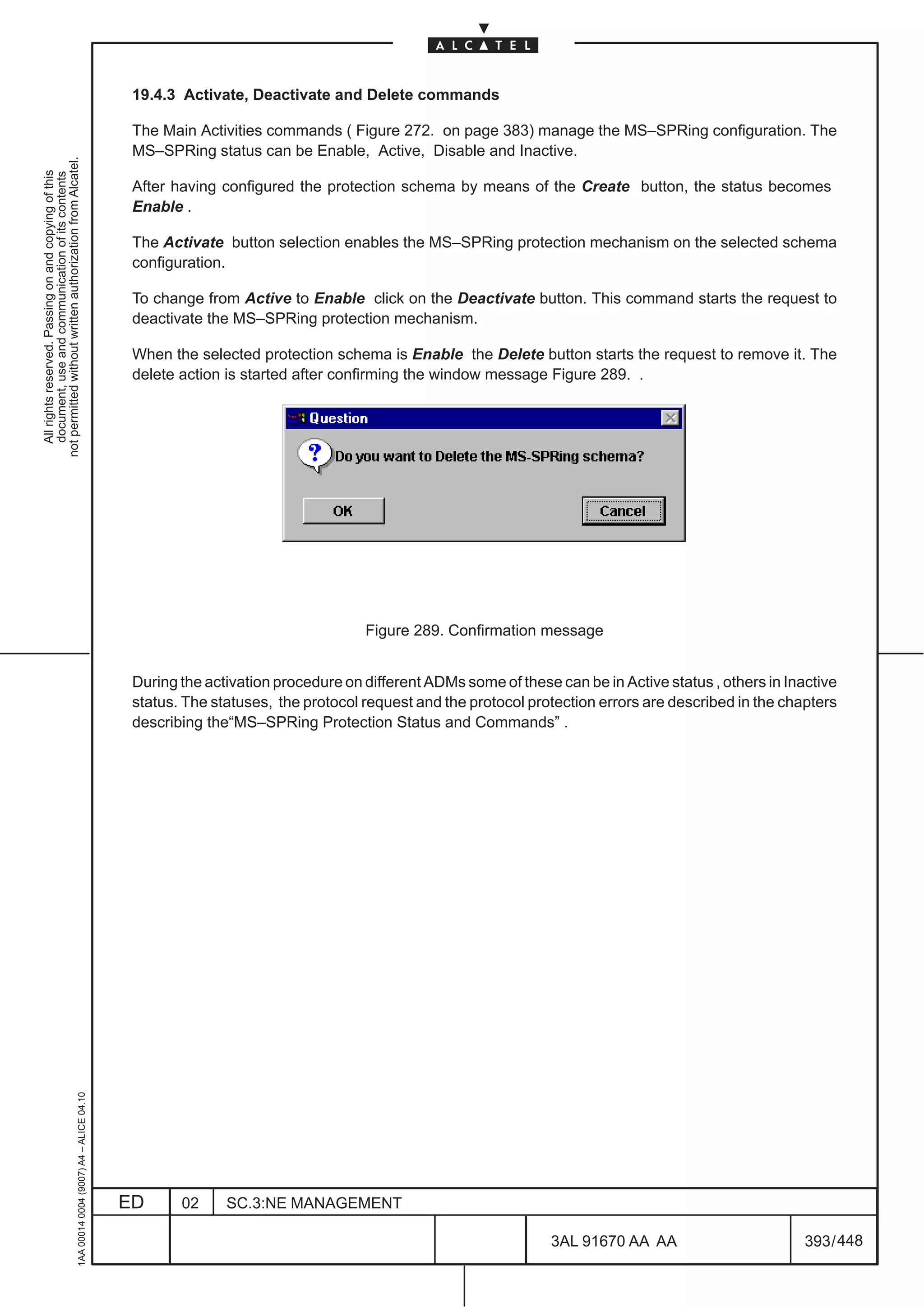 19.4.3 Activate, Deactivate and Delete commands

                                                                                               The Main Activities commands ( Figure 272. on page 383) manage the MS–SPRing configuration. The
                                                                                               MS–SPRing status can be Enable, Active, Disable and Inactive.
not permitted without written authorization from Alcatel.
  All rights reserved. Passing on and copying of this
  document, use and communication of its contents




                                                                                               After having configured the protection schema by means of the Create button, the status becomes
                                                                                               Enable .

                                                                                               The Activate button selection enables the MS–SPRing protection mechanism on the selected schema
                                                                                               configuration.

                                                                                               To change from Active to Enable click on the Deactivate button. This command starts the request to
                                                                                               deactivate the MS–SPRing protection mechanism.

                                                                                               When the selected protection schema is Enable the Delete button starts the request to remove it. The
                                                                                               delete action is started after confirming the window message Figure 289. .




                                                                                                                                  Figure 289. Confirmation message


                                                                                               During the activation procedure on different ADMs some of these can be in Active status , others in Inactive
                                                                                               status. The statuses, the protocol request and the protocol protection errors are described in the chapters
                                                                                               describing the“MS–SPRing Protection Status and Commands” .
                                                     1AA 00014 0004 (9007) A4 – ALICE 04.10




                                                                                              ED      02     SC.3:NE MANAGEMENT

                                                                                                                                                               3AL 91670 AA AA                        393 / 448


                                                                                                                                                                             448
 