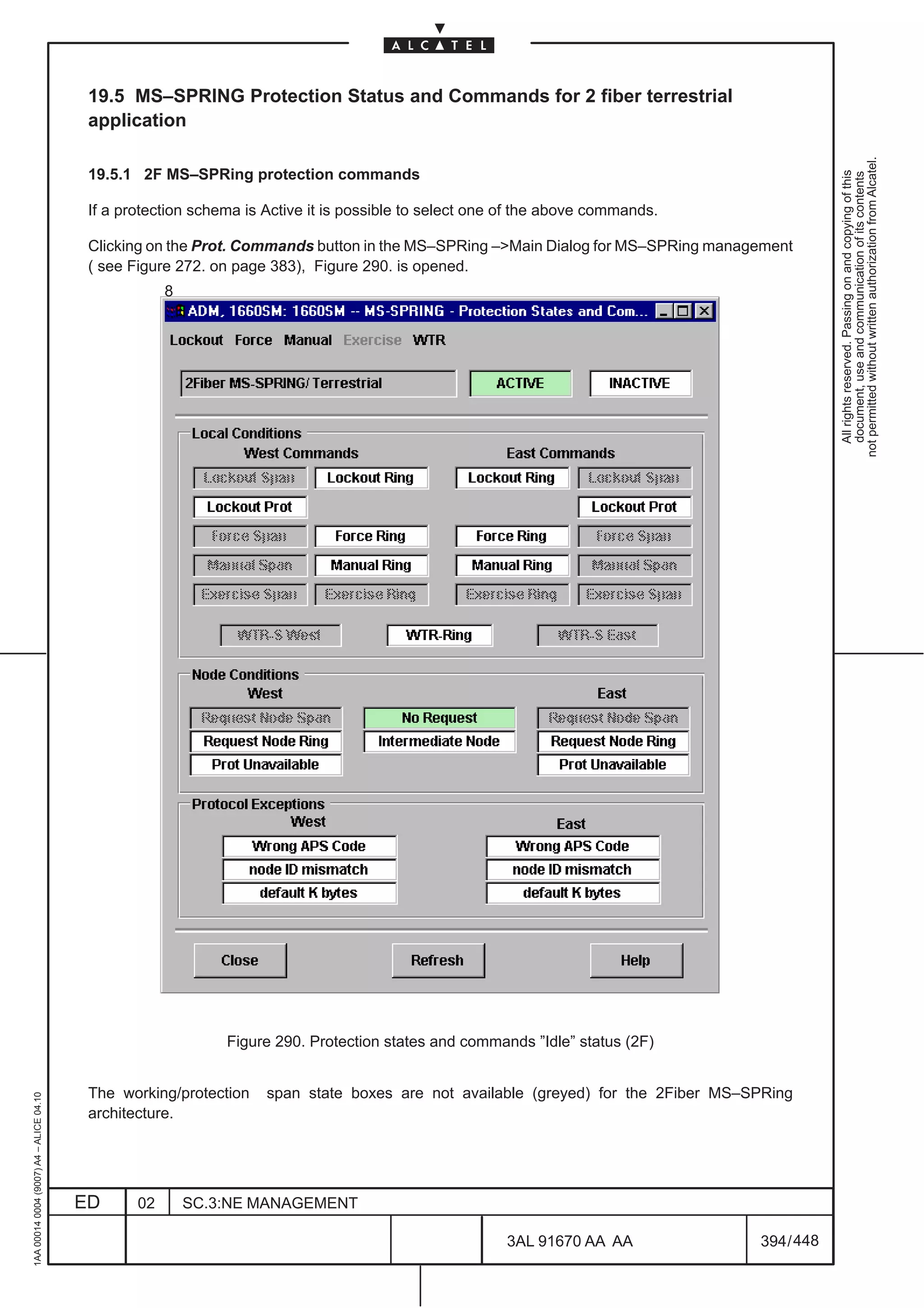 19.5 MS–SPRING Protection Status and Commands for 2 fiber terrestrial
                                          application




                                                                                                                                               not permitted without written authorization from Alcatel.
                                          19.5.1 2F MS–SPRing protection commands




                                                                                                                                                 All rights reserved. Passing on and copying of this
                                                                                                                                                 document, use and communication of its contents
                                          If a protection schema is Active it is possible to select one of the above commands.

                                          Clicking on the Prot. Commands button in the MS–SPRing –Main Dialog for MS–SPRing management
                                          ( see Figure 272. on page 383), Figure 290. is opened.
                                                      8




                                                              Figure 290. Protection states and commands ”Idle” status (2F)


                                          The working/protection    span state boxes are not available (greyed) for the 2Fiber MS–SPRing
1AA 00014 0004 (9007) A4 – ALICE 04.10




                                          architecture.




                                         ED      02       SC.3:NE MANAGEMENT

                                                                                                       3AL 91670 AA AA             394 / 448


                                                                                                                     448
 