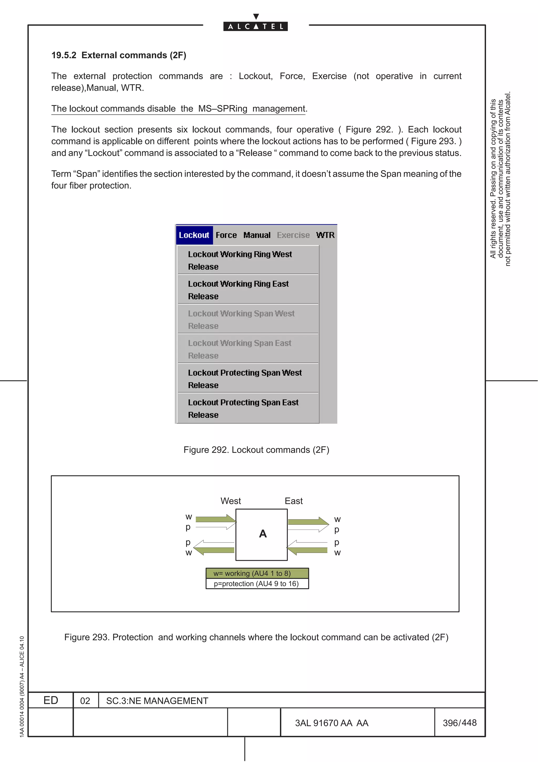 19.5.2 External commands (2F)

                                          The external protection commands are : Lockout, Force, Exercise (not operative in current
                                          release),Manual, WTR.




                                                                                                                                                        not permitted without written authorization from Alcatel.
                                                                                                                                                          All rights reserved. Passing on and copying of this
                                                                                                                                                          document, use and communication of its contents
                                          The lockout commands disable the MS–SPRing management.

                                          The lockout section presents six lockout commands, four operative ( Figure 292. ). Each lockout
                                          command is applicable on different points where the lockout actions has to be performed ( Figure 293. )
                                          and any “Lockout” command is associated to a “Release “ command to come back to the previous status.

                                          Term “Span” identifies the section interested by the command, it doesn’t assume the Span meaning of the
                                          four fiber protection.




                                                                           Figure 292. Lockout commands (2F)




                                                                                    West               East
                                                                           w                                     w
                                                                           p                                     p
                                                                                               A
                                                                           p                                     p
                                                                           w                                     w

                                                                                  w= working (AU4 1 to 8)
                                                                                  p=protection (AU4 9 to 16)




                                              Figure 293. Protection and working channels where the lockout command can be activated (2F)
1AA 00014 0004 (9007) A4 – ALICE 04.10




                                         ED      02    SC.3:NE MANAGEMENT

                                                                                                          3AL 91670 AA AA                   396 / 448


                                                                                                                     448
 